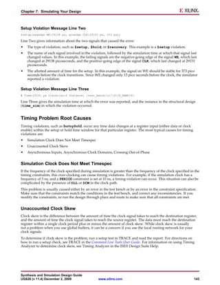 Chapter 7: Simulating Your Design



Setup Violation Message Line Two
$setup(negedge WE:29138 ps, posedge CLK:29151 ps, 373 ps);

Line Two gives information about the two signals that caused the error:
•   The type of violation, such as $setup, $hold, or $recovery. This example is a $setup violation.
•   The name of each signal involved in the violation, followed by the simulation time at which that signal last
    changed values. In this example, the failing signals are the negative-going edge of the signal WE, which last
    changed at 29138 picoseconds, and the positive-going edge of the signal CLK, which last changed at 29151
    picoseconds.
•   The allotted amount of time for the setup. In this example, the signal on WE should be stable for 373 pico
    seconds before the clock transitions. Since WE changed only 13 pico seconds before the clock, the simulator
    reported a violation.

Setup Violation Message Line Three
# Time:29151 ps Iteration:0 Instance: /test_bench/u1/U1/X_RAMD16

Line Three gives the simulation time at which the error was reported, and the instance in the structural design
(time_sim) in which the violation occurred.


Timing Problem Root Causes
Timing violations, such as $setuphold, occur any time data changes at a register input (either data or clock
enable) within the setup or hold time window for that particular register. The most typical causes for timing
violations are:
•   Simulation Clock Does Not Meet Timespec
•   Unaccounted Clock Skew
•   Asynchronous Inputs, Asynchronous Clock Domains, Crossing Out-of-Phase


Simulation Clock Does Not Meet Timespec
If the frequency of the clock specified during simulation is greater than the frequency of the clock specified in the
timing constraints, this over-clocking can cause timing violations. For example, if the simulation clock has a
frequency of 5 ns, and a PERIOD constraint is set at 10 ns, a timing violation can occur. This situation can also be
complicated by the presence of DLL or DCM in the clock path.
This problem is usually caused either by an error in the test bench or by an error in the constraint specification.
Make sure that the constraints match the conditions in the test bench, and correct any inconsistencies. If you
modify the constraints, re-run the design through place and route to make sure that all constraints are met.


Unaccounted Clock Skew
Clock skew is the difference between the amount of time the clock signal takes to reach the destination register,
and the amount of time the clock signal takes to reach the source register. The data must reach the destination
register within a single clock period plus or minus the amount of clock skew. While clock skew is usually
not a problem when you use global buffers, it can be a concern if you use the local routing network for your
clock signals.
To determine if clock skew is the problem, run a setup test in TRACE and read the report. For directions on
how to run a setup check, see TRACE in the Command Line Tools User Guide. For information on using Timing
Analyzer to determine clock skew, see Timing Analyzer in the ISE® Design Suite Help.




Synthesis and Simulation Design Guide
UG626 (v 11.4) December 2, 2009                   www.xilinx.com                                                 143
 