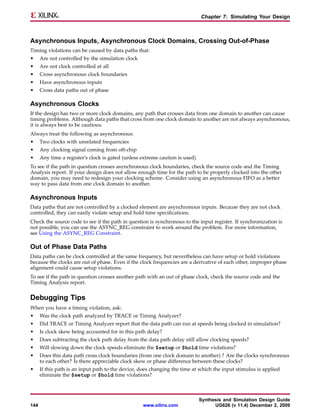 Chapter 7: Simulating Your Design



Asynchronous Inputs, Asynchronous Clock Domains, Crossing Out-of-Phase
Timing violations can be caused by data paths that:
•     Are not controlled by the simulation clock
•     Are not clock controlled at all
•     Cross asynchronous clock boundaries
•     Have asynchronous inputs
•     Cross data paths out of phase

Asynchronous Clocks
If the design has two or more clock domains, any path that crosses data from one domain to another can cause
timing problems. Although data paths that cross from one clock domain to another are not always asynchronous,
it is always best to be cautious.
Always treat the following as asynchronous:
•     Two clocks with unrelated frequencies
•     Any clocking signal coming from off-chip
•     Any time a register’s clock is gated (unless extreme caution is used)
To see if the path in question crosses asynchronous clock boundaries, check the source code and the Timing
Analysis report. If your design does not allow enough time for the path to be properly clocked into the other
domain, you may need to redesign your clocking scheme. Consider using an asynchronous FIFO as a better
way to pass data from one clock domain to another.

Asynchronous Inputs
Data paths that are not controlled by a clocked element are asynchronous inputs. Because they are not clock
controlled, they can easily violate setup and hold time specifications.
Check the source code to see if the path in question is synchronous to the input register. If synchronization is
not possible, you can use the ASYNC_REG constraint to work around the problem. For more information,
see Using the ASYNC_REG Constraint.

Out of Phase Data Paths
Data paths can be clock controlled at the same frequency, but nevertheless can have setup or hold violations
because the clocks are out of phase. Even if the clock frequencies are a derivative of each other, improper phase
alignment could cause setup violations.
To see if the path in question crosses another path with an out of phase clock, check the source code and the
Timing Analysis report.


Debugging Tips
When you have a timing violation, ask:
•     Was the clock path analyzed by TRACE or Timing Analyzer?
•     Did TRACE or Timing Analyzer report that the data path can run at speeds being clocked in simulation?
•     Is clock skew being accounted for in this path delay?
•     Does subtracting the clock path delay from the data path delay still allow clocking speeds?
•     Will slowing down the clock speeds eliminate the $setup or $hold time violations?
•     Does this data path cross clock boundaries (from one clock domain to another) ? Are the clocks synchronous
      to each other? Is there appreciable clock skew or phase difference between these clocks?
•     If this path is an input path to the device, does changing the time at which the input stimulus is applied
      eliminate the $setup or $hold time violations?



                                                                              Synthesis and Simulation Design Guide
144                                                www.xilinx.com                   UG626 (v 11.4) December 2, 2009
 
