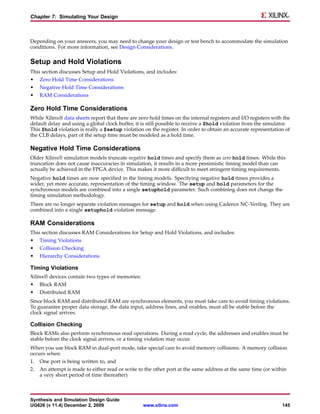 Chapter 7: Simulating Your Design



Depending on your answers, you may need to change your design or test bench to accommodate the simulation
conditions. For more information, see Design Considerations.

Setup and Hold Violations
This section discusses Setup and Hold Violations, and includes:
•    Zero Hold Time Considerations
•    Negative Hold Time Considerations
•    RAM Considerations

Zero Hold Time Considerations
While Xilinx® data sheets report that there are zero hold times on the internal registers and I/O registers with the
default delay and using a global clock buffer, it is still possible to receive a $hold violation from the simulator.
This $hold violation is really a $setup violation on the register. In order to obtain an accurate representation of
the CLB delays, part of the setup time must be modeled as a hold time.

Negative Hold Time Considerations
Older Xilinx® simulation models truncate negative hold times and specify them as zero hold times. While this
truncation does not cause inaccuracies in simulation, it results in a more pessimistic timing model than can
actually be achieved in the FPGA device. This makes it more difficult to meet stringent timing requirements.
Negative hold times are now specified in the timing models. Specifying negative hold times provides a
wider, yet more accurate, representation of the timing window. The setup and hold parameters for the
synchronous models are combined into a single setuphold parameter. Such combining does not change the
timing simulation methodology.
There are no longer separate violation messages for setup and hold when using Cadence NC-Verilog. They are
combined into a single setuphold violation message.

RAM Considerations
This section discusses RAM Considerations for Setup and Hold Violations, and includes:
•    Timing Violations
•    Collision Checking
•    Hierarchy Considerations

Timing Violations
Xilinx® devices contain two types of memories:
•    Block RAM
•    Distributed RAM
Since block RAM and distributed RAM are synchronous elements, you must take care to avoid timing violations.
To guarantee proper data storage, the data input, address lines, and enables, must all be stable before the
clock signal arrives.

Collision Checking
Block RAMs also perform synchronous read operations. During a read cycle, the addresses and enables must be
stable before the clock signal arrives, or a timing violation may occur.
When you use block RAM in dual-port mode, take special care to avoid memory collisions. A memory collision
occurs when:
1.   One port is being written to, and
2.   An attempt is made to either read or write to the other port at the same address at the same time (or within
     a very short period of time thereafter)



Synthesis and Simulation Design Guide
UG626 (v 11.4) December 2, 2009                   www.xilinx.com                                                145
 