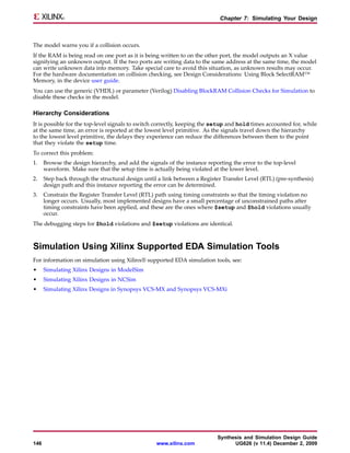 Chapter 7: Simulating Your Design



The model warns you if a collision occurs.
If the RAM is being read on one port as it is being written to on the other port, the model outputs an X value
signifying an unknown output. If the two ports are writing data to the same address at the same time, the model
can write unknown data into memory. Take special care to avoid this situation, as unknown results may occur.
For the hardware documentation on collision checking, see Design Considerations: Using Block SelectRAM™
Memory, in the device user guide.
You can use the generic (VHDL) or parameter (Verilog) Disabling BlockRAM Collision Checks for Simulation to
disable these checks in the model.

Hierarchy Considerations
It is possible for the top-level signals to switch correctly, keeping the setup and hold times accounted for, while
at the same time, an error is reported at the lowest level primitive. As the signals travel down the hierarchy
to the lowest level primitive, the delays they experience can reduce the differences between them to the point
that they violate the setup time.
To correct this problem:
1.    Browse the design hierarchy, and add the signals of the instance reporting the error to the top-level
      waveform. Make sure that the setup time is actually being violated at the lower level.
2.    Step back through the structural design until a link between a Register Transfer Level (RTL) (pre-synthesis)
      design path and this instance reporting the error can be determined.
3.    Constrain the Register Transfer Level (RTL) path using timing constraints so that the timing violation no
      longer occurs. Usually, most implemented designs have a small percentage of unconstrained paths after
      timing constraints have been applied, and these are the ones where $setup and $hold violations usually
      occur.
The debugging steps for $hold violations and $setup violations are identical.



Simulation Using Xilinx Supported EDA Simulation Tools
For information on simulation using Xilinx® supported EDA simulation tools, see:
•     Simulating Xilinx Designs in ModelSim
•     Simulating Xilinx Designs in NCSim
•     Simulating Xilinx Designs in Synopsys VCS-MX and Synopsys VCS-MXi




                                                                           Synthesis and Simulation Design Guide
146                                                www.xilinx.com                UG626 (v 11.4) December 2, 2009
 
