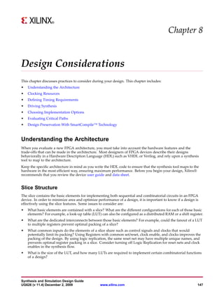 Chapter 8


Design Considerations
This chapter discusses practices to consider during your design. This chapter includes:
•   Understanding the Architecture
•   Clocking Resources
•   Defining Timing Requirements
•   Driving Synthesis
•   Choosing Implementation Options
•   Evaluating Critical Paths
•   Design Preservation With SmartCompile™ Technology



Understanding the Architecture
When you evaluate a new FPGA architecture, you must take into account the hardware features and the
trade-offs that can be made in the architecture. Most designers of FPGA devices describe their designs
behaviorally in a Hardware Description Language (HDL) such as VHDL or Verilog, and rely upon a synthesis
tool to map to the architecture.
Keep the specific architecture in mind as you write the HDL code to ensure that the synthesis tool maps to the
hardware in the most efficient way, ensuring maximum performance. Before you begin your design, Xilinx®
recommends that you review the device user guide and data sheet.


Slice Structure
The slice contains the basic elements for implementing both sequential and combinatorial circuits in an FPGA
device. In order to minimize area and optimize performance of a design, it is important to know if a design is
effectively using the slice features. Some issues to consider are:
•   What basic elements are contained with a slice? What are the different configurations for each of those basic
    elements? For example, a look-up table (LUT) can also be configured as a distributed RAM or a shift register.
•   What are the dedicated interconnects between those basic elements? For example, could the fanout of a LUT
    to multiple registers prevent optimal packing of a slice?
•   What common inputs do the elements of a slice share such as control signals and clocks that would
    potentially limit its packing? Using Registers with common set/reset, clock enable, and clocks improves the
    packing of the design. By using logic replication, the same reset net may have multiple unique names, and
    prevents optimal register packing in a slice. Consider turning off Logic Replication for reset nets and clock
    enables in the synthesis flow.
•   What is the size of the LUT, and how many LUTs are required to implement certain combinatorial functions
    of a design?




Synthesis and Simulation Design Guide
UG626 (v 11.4) December 2, 2009                  www.xilinx.com                                               147
 