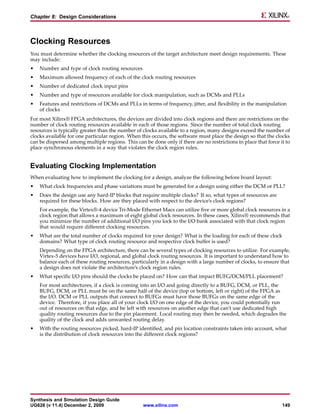 Chapter 8: Design Considerations



Clocking Resources
You must determine whether the clocking resources of the target architecture meet design requirements. These
may include:
•   Number and type of clock routing resources
•   Maximum allowed frequency of each of the clock routing resources
•   Number of dedicated clock input pins
•   Number and type of resources available for clock manipulation, such as DCMs and PLLs
•   Features and restrictions of DCMs and PLLs in terms of frequency, jitter, and flexibility in the manipulation
    of clocks
For most Xilinx® FPGA architectures, the devices are divided into clock regions and there are restrictions on the
number of clock routing resources available in each of those regions. Since the number of total clock routing
resources is typically greater than the number of clocks available to a region, many designs exceed the number of
clocks available for one particular region. When this occurs, the software must place the design so that the clocks
can be dispersed among multiple regions. This can be done only if there are no restrictions in place that force it to
place synchronous elements in a way that violates the clock region rules.


Evaluating Clocking Implementation
When evaluating how to implement the clocking for a design, analyze the following before board layout:
•   What clock frequencies and phase variations must be generated for a design using either the DCM or PLL?
•   Does the design use any hard-IP blocks that require multiple clocks? If so, what types of resources are
    required for these blocks. How are they placed with respect to the device’s clock regions?
    For example, the Virtex®-4 device Tri-Mode Ethernet Macs can utilize five or more global clock resources in a
    clock region that allows a maximum of eight global clock resources. In these cases, Xilinx® recommends that
    you minimize the number of additional I/O pins you lock to the I/O bank associated with that clock region
    that would require different clocking resources.
•   What are the total number of clocks required for your design? What is the loading for each of these clock
    domains? What type of clock routing resource and respective clock buffer is used?
    Depending on the FPGA architecture, there can be several types of clocking resources to utilize. For example,
    Virtex-5 devices have I/O, regional, and global clock routing resources. It is important to understand how to
    balance each of these routing resources, particularly in a design with a large number of clocks, to ensure that
    a design does not violate the architecture’s clock region rules.
•   What specific I/O pins should the clocks be placed on? How can that impact BUFG/DCM/PLL placement?
    For most architectures, if a clock is coming into an I/O and going directly to a BUFG, DCM, or PLL, the
    BUFG, DCM, or PLL must be on the same half of the device (top or bottom, left or right) of the FPGA as
    the I/O. DCM or PLL outputs that connect to BUFGs must have those BUFGs on the same edge of the
    device. Therefore, if you place all of your clock I/O on one edge of the device, you could potentially run
    out of resources on that edge, and be left with resources on another edge that can’t use dedicated high
    quality routing resources due to the pin placement. Local routing may then be needed, which degrades the
    quality of the clock and adds unwanted routing delay.
•   With the routing resources picked, hard-IP identified, and pin location constraints taken into account, what
    is the distribution of clock resources into the different clock regions?




Synthesis and Simulation Design Guide
UG626 (v 11.4) December 2, 2009                   www.xilinx.com                                                 149
 