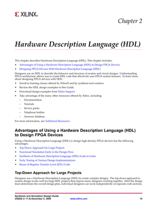Chapter 2


Hardware Description Language (HDL)

This chapter describes Hardware Description Language (HDL). This chapter includes:
•   Advantages of Using a Hardware Description Language (HDL) to Design FPGA Devices
•   Designing FPGA Devices With Hardware Description Language (HDL)
Designers use an HDL to describe the behavior and structure of system and circuit designs. Understanding
FPGA architecture allows you to create HDL code that effectively uses FPGA system features. To learn more
about designing FPGA devices with HDL:
•   Enroll in training classes offered by Xilinx® and by synthesis tool vendors.
•   Review the HDL design examples in this Guide.
•   Download design examples from Xilinx Support.
•   Take advantage of the many other resources offered by Xilinx, including:
    –   Documentation
    –   Tutorials
    –   Service packs
    –   Telephone hotline
    –   Answers database
For more information, see Additional Resources.


Advantages of Using a Hardware Description Language (HDL)
to Design FPGA Devices
Using a Hardware Description Language (HDL) to design high-density FPGA devices has the following
advantages:
•   Top-Down Approach for Large Projects
•   Functional Simulation Early in the Design Flow
•   Synthesis of Hardware Description Language (HDL) Code to Gates
•   Early Testing of Various Design Implementations
•   Reuse of Register Transfer Level (RTL) Code


Top-Down Approach for Large Projects
Designers use a Hardware Description Language (HDL) to create complex designs. The top-down approach to
system design works well for large HDL projects that require many designers working together. After the design
team determines the overall design plan, individual designers can work independently on separate code sections.



Synthesis and Simulation Design Guide
UG626 (v 11.4) December 2, 2009                   www.xilinx.com                                            15
 