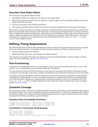 Chapter 8: Design Considerations



Secondary Clock Region Report
The Secondary Clock Region Report details:
•   The BUFIOs, BUFRs, and regional clock spines in each clock region
•   The I/O and regional clock nets that are utilized in a specific region and the associated number of resources
    being clocked by each clock
•   Location constraints for the BUFIOs and BUFRs
•   Area group constraints that lock down the loads of each specific regional clock to the proper clock region
The location constraints and the area group constraints are defined based on the initial placement at the time the
report was generated. This placement could change due to the various optimizations that occur later in the flow.
These constraints should be a starting point. After analyzing the distribution of the clocks into the different clock
regions, adjust the constraints to ensure that the clock region rules are obeyed. After adjustments to the clocks
are made, the constraints can be appended to the User Constraints File (UCF) (<design_name> .ucf) to be
used for future implementation.


Defining Timing Requirements
The ISE® Design Suite synthesis and implementation tools are driven by the performance goals that you specify
with your timing constraints. Your design must have properly defined constraints in order to achieve:
•   Accurate optimization from synthesis
•   Optimal packing, placement, and routing from implementation
Your design must include all internal clock domains, input and output (IO) paths, multicycle paths, and false
paths. For more information, see the Constraints Guide.


Over-Constraining
Although over-constraining can help you understand a design’s potential maximum performance, use it with
caution. Over-constraining can cause excessive replication in synthesis.
The auto relaxation feature in PAR automatically scales back the constraint if the software determines that the
constraint is not achievable. This reduces runtime, and attempts to ensure the best performance for all constraints.
The timing constraints specified for synthesis should try to match the constraints specified for implementation.
Although most synthesis tools can write out timing constraints for implementation, Xilinx® recommends that
you avoid this option. Specify your implementation constraints separately in the User Constraints File (UCF)
(<design_name.ucf>) For a complete description of the supported timing constraints and syntax examples,
see the Constraints Guide.


Constraint Coverage
In your synthesis report, check for any replicated registers, and ensure that timing constraints that might apply to
the original register also cover the replicated registers for implementation. To minimize implementation runtime
and memory usage, write timing constraints by grouping the maximum number of paths with the same timing
requirement first before generating a specific timespec.

Examples of Non-Consolidated Constraints
TIMESPEC "TS_firsttimespec" = FROM "flopa" TO "flopb" 10ns;
TIMESPEC "TS_secondtimespec" = FROM "flopc" TO "flopb" 10ns;
TIMESPEC "TS_thirdtimespec" = FROM "flopd" TO "flopb" 10ns;

Consolidation of Constraints Using Grouping
INST "flopa" TNM = "flopgroup";
INST "flopc" TNM = "flopgroup";
INST "flopd" TNM = "flopgroup";
TIMESPEC "TS_consolidated" = FROM "flopgroup" TO "flopb" 10ns;




Synthesis and Simulation Design Guide
UG626 (v 11.4) December 2, 2009                   www.xilinx.com                                                 151
 