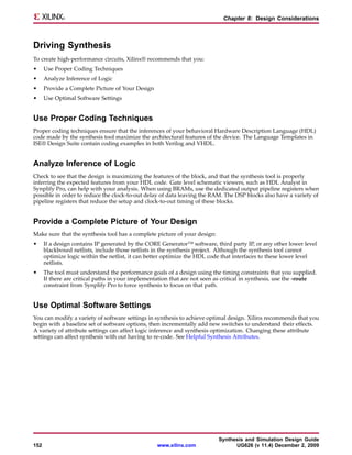 Chapter 8: Design Considerations



Driving Synthesis
To create high-performance circuits, Xilinx® recommends that you:
•     Use Proper Coding Techniques
•     Analyze Inference of Logic
•     Provide a Complete Picture of Your Design
•     Use Optimal Software Settings


Use Proper Coding Techniques
Proper coding techniques ensure that the inferences of your behavioral Hardware Description Language (HDL)
code made by the synthesis tool maximize the architectural features of the device. The Language Templates in
ISE® Design Suite contain coding examples in both Verilog and VHDL.


Analyze Inference of Logic
Check to see that the design is maximizing the features of the block, and that the synthesis tool is properly
inferring the expected features from your HDL code. Gate level schematic viewers, such as HDL Analyst in
Synplify Pro, can help with your analysis. When using BRAMs, use the dedicated output pipeline registers when
possible in order to reduce the clock-to-out delay of data leaving the RAM. The DSP blocks also have a variety of
pipeline registers that reduce the setup and clock-to-out timing of these blocks.


Provide a Complete Picture of Your Design
Make sure that the synthesis tool has a complete picture of your design:
•     If a design contains IP generated by the CORE Generator™ software, third party IP, or any other lower level
      blackboxed netlists, include those netlists in the synthesis project. Although the synthesis tool cannot
      optimize logic within the netlist, it can better optimize the HDL code that interfaces to these lower level
      netlists.
•     The tool must understand the performance goals of a design using the timing constraints that you supplied.
      If there are critical paths in your implementation that are not seen as critical in synthesis, use the -route
      constraint from Synplify Pro to force synthesis to focus on that path.


Use Optimal Software Settings
You can modify a variety of software settings in synthesis to achieve optimal design. Xilinx recommends that you
begin with a baseline set of software options, then incrementally add new switches to understand their effects.
A variety of attribute settings can affect logic inference and synthesis optimization. Changing these attribute
settings can affect synthesis with out having to re-code. See Helpful Synthesis Attributes.




                                                                           Synthesis and Simulation Design Guide
152                                                www.xilinx.com                UG626 (v 11.4) December 2, 2009
 