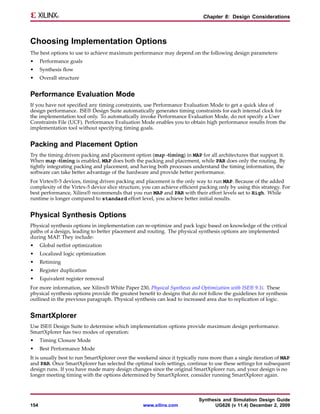 Chapter 8: Design Considerations



Choosing Implementation Options
The best options to use to achieve maximum performance may depend on the following design parameters:
•     Performance goals
•     Synthesis flow
•     Overall structure


Performance Evaluation Mode
If you have not specified any timing constraints, use Performance Evaluation Mode to get a quick idea of
design performance. ISE® Design Suite automatically generates timing constraints for each internal clock for
the implementation tool only. To automatically invoke Performance Evaluation Mode, do not specify a User
Constraints File (UCF). Performance Evaluation Mode enables you to obtain high performance results from the
implementation tool without specifying timing goals.


Packing and Placement Option
Try the timing driven packing and placement option (map -timing) in MAP for all architectures that support it.
When map -timing is enabled, MAP does both the packing and placement, while PAR does only the routing. By
tightly integrating packing and placement, and having both processes understand the timing information, the
software can take better advantage of the hardware and provide better performance.
For Virtex®-5 devices, timing driven packing and placement is the only way to run MAP. Because of the added
complexity of the Virtex-5 device slice structure, you can achieve efficient packing only by using this strategy. For
best performance, Xilinx® recommends that you run MAP and PAR with their effort levels set to High. While
runtime is longer compared to standard effort level, you achieve better initial results.


Physical Synthesis Options
Physical synthesis options in implementation can re-optimize and pack logic based on knowledge of the critical
paths of a design, leading to better placement and routing. The physical synthesis options are implemented
during MAP. They include:
•     Global netlist optimization
•     Localized logic optimization
•     Retiming
•     Register duplication
•     Equivalent register removal
For more information, see Xilinx® White Paper 230, Physical Synthesis and Optimization with ISE® 9.1i. These
physical synthesis options provide the greatest benefit to designs that do not follow the guidelines for synthesis
outlined in the previous paragraph. Physical synthesis can lead to increased area due to replication of logic.


SmartXplorer
Use ISE® Design Suite to determine which implementation options provide maximum design performance.
SmartXplorer has two modes of operation:
•     Timing Closure Mode
•     Best Performance Mode
It is usually best to run SmartXplorer over the weekend since it typically runs more than a single iteration of MAP
and PAR. Once SmartXplorer has selected the optimal tools settings, continue to use these settings for subsequent
design runs. If you have made many design changes since the original SmartXplorer run, and your design is no
longer meeting timing with the options determined by SmartXplorer, consider running SmartXplorer again.



                                                                           Synthesis and Simulation Design Guide
154                                               www.xilinx.com                 UG626 (v 11.4) December 2, 2009
 