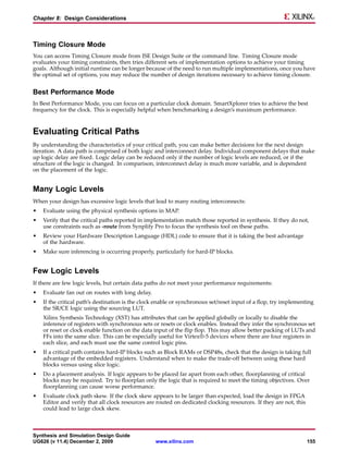 Chapter 8: Design Considerations



Timing Closure Mode
You can access Timing Closure mode from ISE Design Suite or the command line. Timing Closure mode
evaluates your timing constraints, then tries different sets of implementation options to achieve your timing
goals. Although initial runtime can be longer because of the need to run multiple implementations, once you have
the optimal set of options, you may reduce the number of design iterations necessary to achieve timing closure.


Best Performance Mode
In Best Performance Mode, you can focus on a particular clock domain. SmartXplorer tries to achieve the best
frequency for the clock. This is especially helpful when benchmarking a design’s maximum performance.



Evaluating Critical Paths
By understanding the characteristics of your critical path, you can make better decisions for the next design
iteration. A data path is comprised of both logic and interconnect delay. Individual component delays that make
up logic delay are fixed. Logic delay can be reduced only if the number of logic levels are reduced, or if the
structure of the logic is changed. In comparison, interconnect delay is much more variable, and is dependent
on the placement of the logic.


Many Logic Levels
When your design has excessive logic levels that lead to many routing interconnects:
•   Evaluate using the physical synthesis options in MAP.
•   Verify that the critical paths reported in implementation match those reported in synthesis. If they do not,
    use constraints such as -route from Synplify Pro to focus the synthesis tool on these paths.
•   Review your Hardware Description Language (HDL) code to ensure that it is taking the best advantage
    of the hardware.
•   Make sure inferencing is occurring properly, particularly for hard-IP blocks.


Few Logic Levels
If there are few logic levels, but certain data paths do not meet your performance requirements:
•   Evaluate fan out on routes with long delay.
•   If the critical path’s destination is the clock enable or synchronous set/reset input of a flop, try implementing
    the SR/CE logic using the sourcing LUT.
    Xilinx Synthesis Technology (XST) has attributes that can be applied globally or locally to disable the
    inference of registers with synchronous sets or resets or clock enables. Instead they infer the synchronous set
    or reset or clock enable function on the data input of the flip flop. This may allow better packing of LUTs and
    FFs into the same slice. This can be especially useful for Virtex®-5 devices where there are four registers in
    each slice, and each must use the same control logic pins.
•   If a critical path contains hard-IP blocks such as Block RAMs or DSP48s, check that the design is taking full
    advantage of the embedded registers. Understand when to make the trade-off between using these hard
    blocks versus using slice logic.
•   Do a placement analysis. If logic appears to be placed far apart from each other, floorplanning of critical
    blocks may be required. Try to floorplan only the logic that is required to meet the timing objectives. Over
    floorplanning can cause worse performance.
•   Evaluate clock path skew. If the clock skew appears to be larger than expected, load the design in FPGA
    Editor and verify that all clock resources are routed on dedicated clocking resources. If they are not, this
    could lead to large clock skew.



Synthesis and Simulation Design Guide
UG626 (v 11.4) December 2, 2009                   www.xilinx.com                                                   155
 
