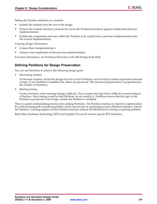 Chapter 8: Design Considerations



Setting the Partition attribute on a module:
•   Isolates the module from the rest of the design
•   Protects the module interface (connectivity across the Partition boundary) against modification between
    implementations
•   Enables the components and nets within the Partition to be copied from a previous implementation into
    the current implementation.
Copying design information:
•   Is faster than reimplementing it
•   Assures exact duplication of the previous implementation
For more information, see Partitions Overview in the ISE Design Suite Help.


Defining Partitions for Design Preservation
You can use Partitions to achieve the following design goals:
•   Decreasing runtime
    To decrease runtime, divide the design into four to ten Partitions, each of which contains equivalent amounts
    of logic. If one Partition is modified, the others are preserved. The amount of preservation is proportional to
    the number of Partitions.
•   Meeting timing
    Create a Partition when meeting timing is difficult. Try to contain the logic that is difficult to meet timing in
    a Partition. Once timing is met for that Partition, do not modify it. Partitions ensure that the logic in the
    Partition is preserved, even if logic outside the Partition is modified.
There is a point of diminishing returns when adding Partitions. The Partition interface is a barrier to optimization.
If a critical timing path or packing problem can be solved only by optimizing across a Partition interface, remove
the Partition. Creating registers on the Partition interface reduces the likelihood of a timing or packing problem.
Both Xilinx Synthesis Technology (XST) and Synplify Pro can be used to specify RTL Partitions.




Synthesis and Simulation Design Guide
UG626 (v 11.4) December 2, 2009                    www.xilinx.com                                                 157
 
