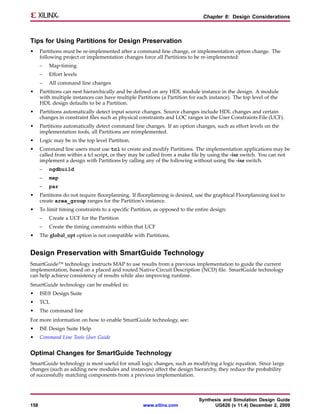 Chapter 8: Design Considerations



Tips for Using Partitions for Design Preservation
•     Partitions must be re-implemented after a command line change, or implementation option change. The
      following project or implementation changes force all Partitions to be re-implemented:
      –   Map-timing
      –   Effort levels
      –   All command line changes
•     Partitions can nest hierarchically and be defined on any HDL module instance in the design. A module
      with multiple instances can have multiple Partitions (a Partition for each instance). The top level of the
      HDL design defaults to be a Partition.
•     Partitions automatically detect input source changes. Source changes include HDL changes and certain
      changes in constraint files such as physical constraints and LOC ranges in the User Constraints File (UCF).
•     Partitions automatically detect command line changes. If an option changes, such as effort levels on the
      implementation tools, all Partitions are reimplemented.
•     Logic may be in the top level Partition.
•     Command line users must use tcl to create and modify Partitions. The implementation applications may be
      called from within a tcl script, or they may be called from a make file by using the -ise switch. You can not
      implement a design with Partitions by calling any of the following without using the -ise switch.
      –   ngdbuild
      –   map
      –   par
•     Partitions do not require floorplanning. If floorplanning is desired, use the graphical Floorplanning tool to
      create area_group ranges for the Partition’s instance.
•     To limit timing constraints to a specific Partition, as opposed to the entire design:
      –   Create a UCF for the Partition
      –   Create the timing constraints within that UCF
•     The global_opt option is not compatible with Partitions.


Design Preservation with SmartGuide Technology
SmartGuide™ technology instructs MAP to use results from a previous implementation to guide the current
implementation, based on a placed and routed Native Circuit Description (NCD) file. SmartGuide technology
can help achieve consistency of results while also improving runtime.
SmartGuide technology can be enabled in:
•     ISE® Design Suite
•     TCL
•     The command line
For more information on how to enable SmartGuide technology, see:
•     ISE Design Suite Help
•     Command Line Tools User Guide


Optimal Changes for SmartGuide Technology
SmartGuide technology is most useful for small logic changes, such as modifying a logic equation. Since large
changes (such as adding new modules and instances) affect the design hierarchy, they reduce the probability
of successfully matching components from a previous implementation.



                                                                              Synthesis and Simulation Design Guide
158                                                  www.xilinx.com                 UG626 (v 11.4) December 2, 2009
 