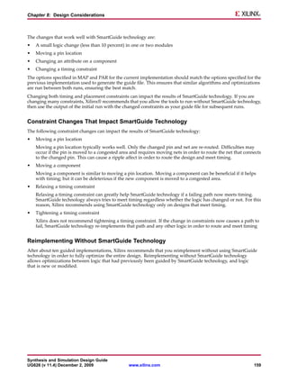 Chapter 8: Design Considerations



The changes that work well with SmartGuide technology are:
•   A small logic change (less than 10 percent) in one or two modules
•   Moving a pin location
•   Changing an attribute on a component
•   Changing a timing constraint
The options specified in MAP and PAR for the current implementation should match the options specified for the
previous implementation used to generate the guide file. This ensures that similar algorithms and optimizations
are run between both runs, ensuring the best match.
Changing both timing and placement constraints can impact the results of SmartGuide technology. If you are
changing many constraints, Xilinx® recommends that you allow the tools to run without SmartGuide technology,
then use the output of the initial run with the changed constraints as your guide file for subsequent runs.


Constraint Changes That Impact SmartGuide Technology
The following constraint changes can impact the results of SmartGuide technology:
•   Moving a pin location
    Moving a pin location typically works well. Only the changed pin and net are re-routed. Difficulties may
    occur if the pin is moved to a congested area and requires moving nets in order to route the net that connects
    to the changed pin. This can cause a ripple affect in order to route the design and meet timing.
•   Moving a component
    Moving a component is similar to moving a pin location. Moving a component can be beneficial if it helps
    with timing; but it can be deleterious if the new component is moved to a congested area.
•   Relaxing a timing constraint
    Relaxing a timing constraint can greatly help SmartGuide technology if a failing path now meets timing.
    SmartGuide technology always tries to meet timing regardless whether the logic has changed or not. For this
    reason, Xilinx recommends using SmartGuide technology only on designs that meet timing.
•   Tightening a timing constraint
    Xilinx does not recommend tightening a timing constraint. If the change in constraints now causes a path to
    fail, SmartGuide technology re-implements that path and any other logic in order to route and meet timing


Reimplementing Without SmartGuide Technology
After about ten guided implementations, Xilinx recommends that you reimplement without using SmartGuide
technology in order to fully optimize the entire design. Reimplementing without SmartGuide technology
allows optimizations between logic that had previously been guided by SmartGuide technology, and logic
that is new or modified.




Synthesis and Simulation Design Guide
UG626 (v 11.4) December 2, 2009                  www.xilinx.com                                               159
 
