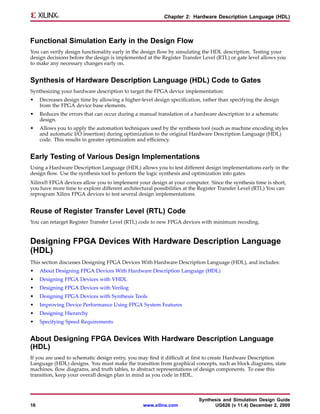 Chapter 2: Hardware Description Language (HDL)



Functional Simulation Early in the Design Flow
You can verify design functionality early in the design flow by simulating the HDL description. Testing your
design decisions before the design is implemented at the Register Transfer Level (RTL) or gate level allows you
to make any necessary changes early on.


Synthesis of Hardware Description Language (HDL) Code to Gates
Synthesizing your hardware description to target the FPGA device implementation:
•    Decreases design time by allowing a higher-level design specification, rather than specifying the design
     from the FPGA device base elements.
•    Reduces the errors that can occur during a manual translation of a hardware description to a schematic
     design.
•    Allows you to apply the automation techniques used by the synthesis tool (such as machine encoding styles
     and automatic I/O insertion) during optimization to the original Hardware Description Language (HDL)
     code. This results in greater optimization and efficiency.


Early Testing of Various Design Implementations
Using a Hardware Description Language (HDL) allows you to test different design implementations early in the
design flow. Use the synthesis tool to perform the logic synthesis and optimization into gates.
Xilinx® FPGA devices allow you to implement your design at your computer. Since the synthesis time is short,
you have more time to explore different architectural possibilities at the Register Transfer Level (RTL) You can
reprogram Xilinx FPGA devices to test several design implementations.


Reuse of Register Transfer Level (RTL) Code
You can retarget Register Transfer Level (RTL) code to new FPGA devices with minimum recoding.


Designing FPGA Devices With Hardware Description Language
(HDL)
This section discusses Designing FPGA Devices With Hardware Description Language (HDL), and includes:
•    About Designing FPGA Devices With Hardware Description Language (HDL)
•    Designing FPGA Devices with VHDL
•    Designing FPGA Devices with Verilog
•    Designing FPGA Devices with Synthesis Tools
•    Improving Device Performance Using FPGA System Features
•    Designing Hierarchy
•    Specifying Speed Requirements


About Designing FPGA Devices With Hardware Description Language
(HDL)
If you are used to schematic design entry, you may find it difficult at first to create Hardware Description
Language (HDL) designs. You must make the transition from graphical concepts, such as block diagrams, state
machines, flow diagrams, and truth tables, to abstract representations of design components. To ease this
transition, keep your overall design plan in mind as you code in HDL.



                                                                          Synthesis and Simulation Design Guide
16                                               www.xilinx.com                 UG626 (v 11.4) December 2, 2009
 