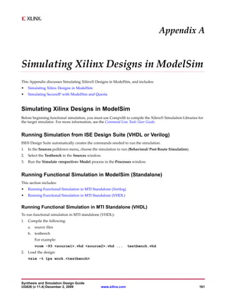 Appendix A


Simulating Xilinx Designs in ModelSim
This Appendix discusses Simulating Xilinx® Designs in ModelSim, and includes:
•    Simulating Xilinx Designs in ModelSim
•    Simulating SecureIP with ModelSim and Questa



Simulating Xilinx Designs in ModelSim
Before beginning functional simulation, you must use Compxlib to compile the Xilinx® Simulation Libraries for
the target simulator. For more information, see the Command Line Tools User Guide.


Running Simulation from ISE Design Suite (VHDL or Verilog)
ISE® Design Suite automatically creates the commands needed to run the simulation.
1.   In the Sources pulldown menu, choose the simulation to run (Behavioral/ Post Route Simulation).
2.   Select the Testbench in the Sources window.
3.   Run the Simulate <respective> Model process in the Processes window.


Running Functional Simulation in ModelSim (Standalone)
This section includes:
•    Running Functional Simulation in MTI Standalone (Verilog)
•    Running Functional Simulation in MTI Standalone (VHDL)


Running Functional Simulation in MTI Standalone (VHDL)
To run functional simulation in MTI standalone (VHDL):
1.   Compile the following:
     a.   source files
     b. testbench
          For example:
          vcom -93 <source1>.vhd <source2>.vhd ...               testbench.vhd
2.   Load the design:
     vsim -t 1ps work.<testbench>




Synthesis and Simulation Design Guide
UG626 (v 11.4) December 2, 2009                 www.xilinx.com                                            161
 