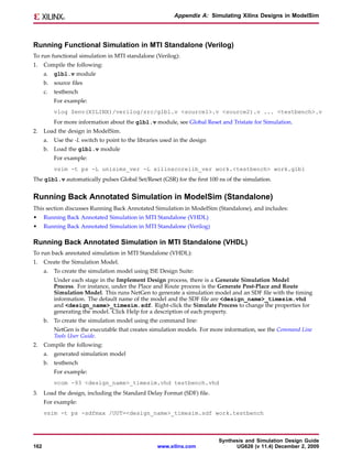 Appendix A: Simulating Xilinx Designs in ModelSim




Running Functional Simulation in MTI Standalone (Verilog)
To run functional simulation in MTI standalone (Verilog):
1.    Compile the following:
      a.   glbl.v module
      b. source files
      c.   testbench
           For example:
           vlog $env(XILINX)/verilog/src/glbl.v <source1>.v <source2).v ... <testbench>.v
           For more information about the glbl.v module, see Global Reset and Tristate for Simulation.
2.    Load the design in ModelSim.
      a.   Use the -L switch to point to the libraries used in the design
      b. Load the glbl.v module
           For example:
           vsim -t ps -L unisims_ver -L xilinxcorelib_ver work.<testbench> work.glbl
The glbl.v automatically pulses Global Set/Reset (GSR) for the first 100 ns of the simulation.


Running Back Annotated Simulation in ModelSim (Standalone)
This section discusses Running Back Annotated Simulation in ModelSim (Standalone), and includes:
•     Running Back Annotated Simulation in MTI Standalone (VHDL)
•     Running Back Annotated Simulation in MTI Standalone (Verilog)

Running Back Annotated Simulation in MTI Standalone (VHDL)
To run back annotated simulation in MTI Standalone (VHDL):
1.    Create the Simulation Model.
      a.   To create the simulation model using ISE Design Suite:
           Under each stage in the Implement Design process, there is a Generate Simulation Model
           Process. For instance, under the Place and Route process is the Generate Post-Place and Route
           Simulation Model. This runs NetGen to generate a simulation model and an SDF file with the timing
           information. The default name of the model and the SDF file are <design_name>_timesim.vhd
           and <design_name>_timesim.sdf. Right-click the Simulate Process to change the properties for
           generating the model. Click Help for a description of each property.
      b. To create the simulation model using the command line:
           NetGen is the executable that creates simulation models. For more information, see the Command Line
           Tools User Guide.
2.    Compile the following:
      a.   generated simulation model
      b. testbench
           For example:
           vcom -93 <design_name>_timesim.vhd testbench.vhd
3.    Load the design, including the Standard Delay Format (SDF) file.
      For example:
      vsim -t ps -sdfmax /UUT=<design_name>_timesim.sdf work.testbench



                                                                            Synthesis and Simulation Design Guide
162                                                  www.xilinx.com               UG626 (v 11.4) December 2, 2009
 