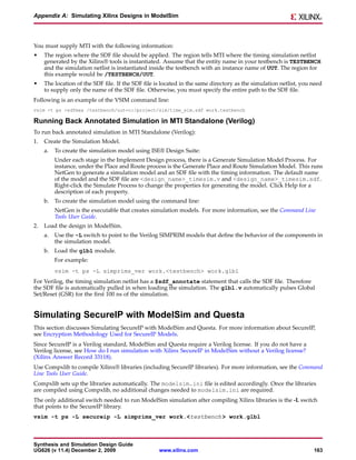 Appendix A: Simulating Xilinx Designs in ModelSim




You must supply MTI with the following information:
•    The region where the SDF file should be applied. The region tells MTI where the timing simulation netlist
     generated by the Xilinx® tools is instantiated. Assume that the entity name in your testbench is TESTBENCH
     and the simulation netlist is instantiated inside the testbench with an instance name of UUT. The region for
     this example would be /TESTBENCH/UUT.
•    The location of the SDF file. If the SDF file is located in the same directory as the simulation netlist, you need
     to supply only the name of the SDF file. Otherwise, you must specify the entire path to the SDF file.
Following is an example of the VSIM command line:
vsim -t ps -sdfmax /testbench/uut=c:/project/sim/time_sim.sdf work.testbench

Running Back Annotated Simulation in MTI Standalone (Verilog)
To run back annotated simulation in MTI Standalone (Verilog):
1.   Create the Simulation Model.
     a.   To create the simulation model using ISE® Design Suite:
          Under each stage in the Implement Design process, there is a Generate Simulation Model Process. For
          instance, under the Place and Route process is the Generate Place and Route Simulation Model. This runs
          NetGen to generate a simulation model and an SDF file with the timing information. The default name
          of the model and the SDF file are <design_name>_timesim.v and <design_name>_timesim.sdf.
          Right-click the Simulate Process to change the properties for generating the model. Click Help for a
          description of each property.
     b. To create the simulation model using the command line:
          NetGen is the executable that creates simulation models. For more information, see the Command Line
          Tools User Guide.
2.   Load the design in ModelSim.
     a.   Use the -L switch to point to the Verilog SIMPRIM models that define the behavior of the components in
          the simulation model.
     b. Load the glbl module.
          For example:
          vsim -t ps -L simprims_ver work.<testbench> work.glbl
For Verilog, the timing simulation netlist has a $sdf_annotate statement that calls the SDF file. Therefore
the SDF file is automatically pulled in when loading the simulation. The glbl.v automatically pulses Global
Set/Reset (GSR) for the first 100 ns of the simulation.


Simulating SecureIP with ModelSim and Questa
This section discusses Simulating SecureIP with ModelSim and Questa. For more information about SecureIP,
see Encryption Methodology Used for SecureIP Models.
Since SecureIP is a Verilog standard, ModelSim and Questa require a Verilog license. If you do not have a
Verilog license, see How do I run simulation with Xilinx SecureIP in ModelSim without a Verilog license?
(Xilinx Answer Record 33118).
Use Compxlib to compile Xilinx® libraries (including SecureIP libraries). For more information, see the Command
Line Tools User Guide.
Compxlib sets up the libraries automatically. The modelsim.ini file is edited accordingly. Once the libraries
are compiled using Compxlib, no additional changes needed to modelsim.ini are required.
The only additional switch needed to run ModelSim simulation after compiling Xilinx libraries is the -L switch
that points to the SecureIP library.
vsim -t ps -L secureip -L simprims_ver work.<testbench > work.glbl



Synthesis and Simulation Design Guide
UG626 (v 11.4) December 2, 2009                     www.xilinx.com                                                 163
 