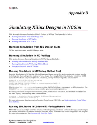 Appendix B


Simulating Xilinx Designs in NCSim
This Appendix discusses Simulating Xilinx® Designs in NCSim. This Appendix includes:
•   Running Simulation from ISE® Design Suite
•   Running Simulation in NC-Verilog
•   Running Simulation in NC-VHDL


Running Simulation from ISE Design Suite
NCSim is not integrated with ISE® Design Suite.


Running Simulation in NC-Verilog
This section discusses Running Simulation in NC-Verilog, and includes:
•   Running Simulations in NC-Verilog (Method One)
•   Running Simulations in NC-Verilog (Method Two)
•   Simulating SecureIP with NC-Verilog


Running Simulations in NC-Verilog (Method One)
Running Simulations in NC-Verilog (Method One) uses library source files with compile time options (similar
to Verilog-XL). Depending on the makeup of your design (for example, Xilinx® instantiated primitives, CORE
Generator™ software components) for RTL simulation, specify the following at the command line:
ncverilog -y $XILINX/verilog/src/unisims -y
$XILINX/verilog/src/XilinxCoreLib 
+incdir+$XILINX/verilog/src +libext+.v $XILINX/verilog/src/glbl.v 
<testfixture>.v <design>.v

The $XILINX/verilog/src/unisims area contains the Unified Library components for RTL simulation. The
$XILINX/verilog/src/simprims area contains generic simulation primitives.
For timing simulation and post-map simulation, or for post-translate simulation, the SIMPRIM based libraries
are used. Specify the following at the command line:
ncverilog -y $XILINX/verilog/src/simprims $XILINX/verilog/src/glbl.v
+libext+.v <testfixture>.v <design>.v

For more information about annotating Standard Delay Format (SDF) files, see Back-Annotating Delay Values
from SDF File.


Running Simulations in Cadence NC-Verilog (Method Two)
Method Two uses shared pre-compiled libraries. Before beginning simulation for this method, you must compile
the Xilinx® Simulation Libraries for the target simulator. Xilinx provides a tool called Compxlib for this purpose.
For more information, see the Command Line Tools User Guide.



Synthesis and Simulation Design Guide
UG626 (v 11.4) December 2, 2009                  www.xilinx.com                                                165
 