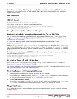 Appendix B: Simulating Xilinx Designs in NCSim




Depending on the makeup of the design (for example, Xilinx instantiated primitives, CORE Generator™
software) for RTL simulation, edit the hdl.var and cds.lib to specify the library mapping as shown in
the following examples.

CDS.LIB Example
# cds.lib DEFINE worklib worklib

HDL.VAR Example
# hdl.var DEFINE LIB_MAP ($LIB_MAP, + => worklib)

After setting up the libraries, compile and simulate the design:
ncvlog -messages -update $XILINX/verilog/src/glbl.v <testfixture>.v <design>.v
ncelab -messages <testfixture_name> glbl
ncsim -messages <testfixture_name>

The -update option of NCVlog enables incremental compilation.

Back-Annotating Delay Values from Standard Delay Format (SDF) File
The NC-Verilog simulator reads compiled Standard Delay Format (SDF) files only. The SDF source file is
supplied as an argument in a $sdf_annotate task by NetGen. For more information on NetGen, see the
Command Line Tools User Guide.
SDF files must be with NCSDFC to annotate the timing information contained in the SDF file:
ncsdfc sdf_filename.sdf

NCSDFC creates a file called sdf_filename.sdf.X. If a compiled file exists, NCSDFC checks to make sure
that the date of the compiled file is newer than the date of the source file and that the version of the compiled
file matches the version of NCSDFC. If either check fails, the SDF file is recompiled. Otherwise, the compiled
file is read.
For Back Annotated simulation, the SIMPRIM based libraries (except for Post Synthesis) are used. Specify the
following at the command line:
ncvlog -messages -update $XILINX/verilog/src/glbl.v <testfixture>.v time_sim.v
ncelab -messages -autosdf <testfixture_name> glbl
ncsim -messages <testfixture_name>

Simulating SecureIP with NC-Verilog
This section discusses Simulating SecureIP with NC-Verilog. For more information about SecureIP, see
Encryption Methodology Used for SecureIP Models.
Starting with Release 11.1, all Hard IP blocks are encrypted using SecureIP. For the supported versions of NCSim,
see Xilinx Supported Simulators and Operating Systems.

Multi-Step Process with Precompiled Libraries
1.    Run Compxlib to compile Xilinx® libraries (including SecureIP libraries).
      Compxlib compiles all the libraries and updates CDS.lib and HDL.var files with the library mappings.
      For more information about Compxlib, see the Command Line Tools User Guide
2.    Run ncvlog, ncelab and NCSim.
      The simulator automatically references the SecureIP libraries based on the mappings in the CDS.lib and
      HDL.var files. Unlike SmartModels, no extra switches or special ENV settings are required.

Single Step Process
In the single step process, you do not have to run Compxlib to compile Xilinx libraries. Only one additional
switch is required.



                                                                           Synthesis and Simulation Design Guide
166                                               www.xilinx.com                 UG626 (v 11.4) December 2, 2009
 