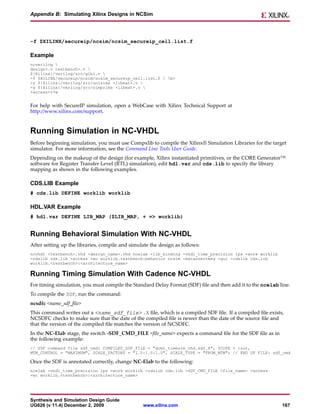 Appendix B: Simulating Xilinx Designs in NCSim




-f $XILINX/secureip/ncsim/ncsim_secureip_cell.list.f

Example
ncverilog 
design>.v testbench>.v 
${Xilinx}/verilog/src/glbl.v 
-f $XILINX/secureip/ncsim/ncsim_secureip_cell.list.f  b>
-y ${Xilinx}/verilog/src/unisims +libext+.v 
-y ${Xilinx}/verilog/src/simprims +libext+.v 
+access+r+w


For help with SecureIP simulation, open a WebCase with Xilinx Technical Support at
http://www.xilinx.com/support.


Running Simulation in NC-VHDL
Before beginning simulation, you must use Compxlib to compile the Xilinx® Simulation Libraries for the target
simulator. For more information, see the Command Line Tools User Guide.
Depending on the makeup of the design (for example, Xilinx instantiated primitives, or the CORE Generator™
software for Register Transfer Level (RTL) simulation), edit hdl.var and cds.lib to specify the library
mapping as shown in the following examples.

CDS.LIB Example
# cds.lib DEFINE worklib worklib

HDL.VAR Example
# hdl.var DEFINE LIB_MAP ($LIB_MAP, + => worklib)


Running Behavioral Simulation With NC-VHDL
After setting up the libraries, compile and simulate the design as follows:
ncvhdl <testbench>.vhd <design_name>.vhd ncelab -lib_binding -vhdl_time_precision 1ps -work worklib
-cdslib cds.lib -access +wc worklib.testbench:behavior ncsim -extassertmsg -gui -cdslib cds.lib
worklib.<testbench>:<architecture_name>

Running Timing Simulation With Cadence NC-VHDL
For timing simulation, you must compile the Standard Delay Format (SDF) file and then add it to the ncelab line.
To compile the SDF, run the command:
ncsdfc <name_sdf_file>
This command writes out a <name_sdf_file> .X file, which is a compiled SDF file. If a compiled file exists,
NCSDFC checks to make sure that the date of the compiled file is newer than the date of the source file and
that the version of the compiled file matches the version of NCSDFC.
In the NC-Elab stage, the switch -SDF_CMD_FILE <file_name> expects a command file for the SDF file as in
the following example:
// SDF command file sdf_cmd1 COMPILED_SDF_FILE = "dcmt_timesim_vhd.sdf.X", SCOPE = :uut,
MTM_CONTROL = "MAXIMUM", SCALE_FACTORS = "1.0:1.0:1.0", SCALE_TYPE = "FROM_MTM"; // END OF FILE: sdf_cmd

Once the SDF is annotated correctly, change NC-Elab to the following:
ncelab -vhdl_time_precision 1ps -work worklib -cdslib cds.lib -SDF_CMD_FILE <file_name> -access
+wc worklib.<testbench>:<architecture_name>




Synthesis and Simulation Design Guide
UG626 (v 11.4) December 2, 2009                  www.xilinx.com                                             167
 