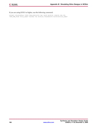 Appendix B: Simulating Xilinx Designs in NCSim




If you are using IUS5.5 or higher, run the following command:
ncelab -lib_binding -vhdl_time_precision 1ps -work worklib -cdslib cds.lib
-SDF_CMD_FILE <file_name> -access +wc worklib.<testbench>:<architecture_name>




                                                                     Synthesis and Simulation Design Guide
168                                            www.xilinx.com              UG626 (v 11.4) December 2, 2009
 