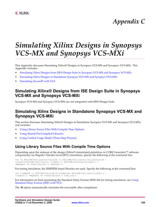 Appendix C


Simulating Xilinx Designs in Synopsys
VCS-MX and Synopsys VCS-MXi
This Appendix discusses Simulating Xilinx® Designs in Synopsys VCS-MX and Synopsys VCS-MXi. This
Appendix includes:
•   Simulating Xilinx Designs from ISE® Design Suite in Synopsys VCS-MX and Synopsys VCS-MXi
•   Simulating Xilinx Designs in Standalone Synopsys VCS-MX and Synopsys VCS-MXi
•   Simulating SecureIP with VCS


Simulating Xilinx® Designs from ISE Design Suite in Synopsys
VCS-MX and Synopsys VCS-MXi
Synopsys VCS-MX and Synopsys VCS-MXi are not integrated with ISE® Design Suite.


Simulating Xilinx Designs in Standalone Synopsys VCS-MX and
Synopsys VCS-MXi
This section discusses Simulating Xilinx® Designs in Standalone Synopsys VCS-MX and Synopsys VCS-MXi,
and includes:
•   Using Library Source Files With Compile Time Options
•   Using Shared Pre-Compiled Libraries
•   Using Unified Usage Model (Three-Step Process)


Using Library Source Files With Compile Time Options
Depending upon the makeup of the design (Xilinx® instantiated primitives or CORE Generator™ software
components), for Register Transfer Level (RTL) simulation, specify the following at the command line:
vcs -y $XILINX/verilog/src/unisims -y $XILINX/verilog/src/xilinxcorelib 
+incdir+$XILINX/verilog/src +libext+.v $XILINX/verilog/src/glbl.v 
-Mupdate -R <testfixture>.v <design>.v

For timing simulation, the SIMPRIM based libraries are used. Specify the following at the command line:
vcs +compsdf -y $XILINX/verilog/src/simprims $XILINX/verilog/src/glbl.v 
+libext+.v -Mupdate -R <testfixture>.v time_sim.v

For information on back-annotating the Standard Delay Format (SDF) file for timing simulation, see Using
Standard Delay Format (SDF) with VCS.
The -R option automatically simulates the executable after compilation.



Synthesis and Simulation Design Guide
UG626 (v 11.4) December 2, 2009                 www.xilinx.com                                             169
 