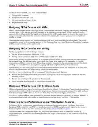 Chapter 2: Hardware Description Language (HDL)



To effectively use an HDL, you must understand the:
•   Syntax of the language
•   Synthesis and simulator tools
•   Architecture of your target device
•   Implementation tools


Designing FPGA Devices with VHDL
VHSIC Hardware Description Language (VHDL) is a hardware description language for designing integrated
circuits. Since VHDL was not originally intended as an input to synthesis, many VHDL constructs are not
supported by synthesis tools. The high level of abstraction of VHDL makes it easy to describe the system-level
components and test benches that are not synthesized. In addition, the various synthesis tools use different
subsets of VHDL.
The examples in this Synthesis and Simulation Design Guide work with most FPGA synthesis tools. The coding
strategies presented in the remaining sections of this Guide can help you create Hardware Description Language
(HDL) descriptions that can be synthesized.


Designing FPGA Devices with Verilog
Verilog is popular for synthesis designs because:
•   Verilog is less verbose than traditional VHDL.
•   Verilog is standardized as IEEE-STD-1364-95 and IEEE-STD-1364-2001.
Since Verilog was not originally intended as an input to synthesis, many Verilog constructs are not supported
by synthesis tools. The Verilog coding examples in this Guide were tested and synthesized with current,
commonly-used FPGA synthesis tools. The coding strategies presented in the remaining sections of this Guide
can help you create Hardware Description Language (HDL) descriptions that can be synthesized.
SystemVerilog is a new emerging standard for both synthesis and simulation. It is not known if, or when, this
standard will be adopted and supported by the various design tools.
Whether or not you plan to use this new standard, Xilinx® recommends that you:
•   Review the standard to ensure that your current Verilog code can be readily carried forward as the new
    standard evolves.
•   Review any new keywords specified by the standard.
•   Avoid using the new keywords in your current Verilog code.


Designing FPGA Devices with Synthesis Tools
Most synthesis tools have special optimization algorithms for Xilinx® FPGA devices. Constraints and compiling
options perform differently depending on the target device. Some commands and constraints in ASIC synthesis
tools do not apply to FPGA devices. If you use them, they may adversely impact your results.
You should understand how your synthesis tool processes designs before you create FPGA designs. Most FPGA
synthesis vendors include information in their documentation specifically for Xilinx FPGA devices.


Improving Device Performance Using FPGA System Features
To improve device performance, area utilization, and power characteristics, create Hardware Description
Language (HDL) code that uses FPGA system features such as DCM, multipliers, shift registers, and memory.
For a description of these and other features, see the device data sheet and user guide.
The choice of the size (width and depth) and functional characteristics must be taken into account by
understanding the target FPGA resources and making the proper system choices to best target the underlying
architecture.



Synthesis and Simulation Design Guide
UG626 (v 11.4) December 2, 2009                     www.xilinx.com                                              17
 