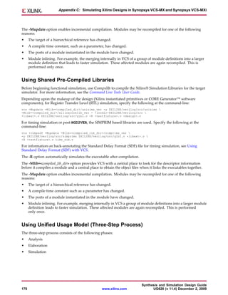 Appendix C: Simulating Xilinx Designs in Synopsys VCS-MX and Synopsys VCS-MXi




The -Mupdate option enables incremental compilation. Modules may be recompiled for one of the following
reasons:
•     The target of a hierarchical reference has changed.
•     A compile time constant, such as a parameter, has changed.
•     The ports of a module instantiated in the module have changed.
•     Module inlining. For example, the merging internally in VCS of a group of module definitions into a larger
      module definition that leads to faster simulation. These affected modules are again recompiled. This is
      performed only once.


Using Shared Pre-Compiled Libraries
Before beginning functional simulation, use Compxlib to compile the Xilinx® Simulation Libraries for the target
simulator. For more information, see the Command Line Tools User Guide.
Depending upon the makeup of the design (Xilinx instantiated primitives or CORE Generator™ software
components), for Register Transfer Level (RTL) simulation, specify the following at the command-line:
vcs -Mupdate -Mlib=<compiled_dir>/unisims_ver -y $XILINX/verilog/src/unisims 
-Mlib=<compiled_dir>/xilinxcorelib_ver - +incdir+$XILINX/verilog/src 
+libext+.v $XILINX/verilog/src/glbl.v -R <testfixture>.v <design>.v

For timing simulation or post-NGD2VER, the SIMPRIM based libraries are used. Specify the following at the
command-line:
vcs +compsdf -Mupdate -Mlib=<compiled_lib_dir>/simprims_ver 
-y $XILINX/verilog/src/simprims $XILINX/verilog/src/glbl.v +libext+.v 
-R <testfixture>.v time_sim.v

For information on back-annotating the Standard Delay Format (SDF) file for timing simulation, see Using
Standard Delay Format (SDF) with VCS.
The -R option automatically simulates the executable after compilation.
The -Mlib=<compiled_lib_dir> option provides VCS with a central place to look for the descriptor information
before it compiles a module and a central place to obtain the object files when it links the executables together.
The -Mupdate option enables incremental compilation. Modules may be recompiled for one of the following
reasons:
•     The target of a hierarchical reference has changed.
•     A compile time constant such as a parameter has changed.
•     The ports of a module instantiated in the module have changed.
•     Module inlining. For example, merging internally in VCS a group of module definitions into a larger module
      definition leads to faster simulation. These affected modules are again recompiled. This is performed
      only once.


Using Unified Usage Model (Three-Step Process)
The three-step process consists of the following phases:
•     Analysis
•     Elaboration
•     Simulation




                                                                           Synthesis and Simulation Design Guide
170                                                www.xilinx.com                UG626 (v 11.4) December 2, 2009
 