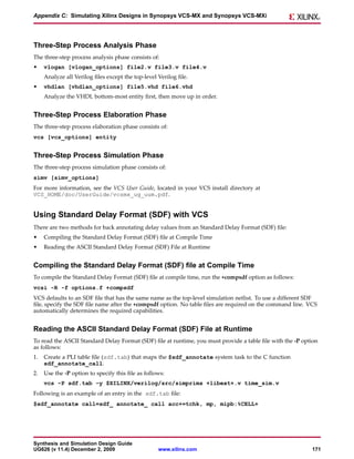 Appendix C: Simulating Xilinx Designs in Synopsys VCS-MX and Synopsys VCS-MXi




Three-Step Process Analysis Phase
The three-step process analysis phase consists of:
•    vlogan [vlogan_options] file2.v file3.v file4.v
     Analyze all Verilog files except the top-level Verilog file.
•    vhdlan [vhdlan_options] file5.vhd file6.vhd
     Analyze the VHDL bottom-most entity first, then move up in order.


Three-Step Process Elaboration Phase
The three-step process elaboration phase consists of:
vcs [vcs_options] entity


Three-Step Process Simulation Phase
The three-step process simulation phase consists of:
simv [simv_options]
For more information, see the VCS User Guide, located in your VCS install directory at
VCS_HOME/doc/UserGuide/vcsmx_ug_uum.pdf.


Using Standard Delay Format (SDF) with VCS
There are two methods for back annotating delay values from an Standard Delay Format (SDF) file:
•    Compiling the Standard Delay Format (SDF) file at Compile Time
•    Reading the ASCII Standard Delay Format (SDF) File at Runtime


Compiling the Standard Delay Format (SDF) file at Compile Time
To compile the Standard Delay Format (SDF) file at compile time, run the +compsdf option as follows:
vcsi -R -f options.f +compsdf
VCS defaults to an SDF file that has the same name as the top-level simulation netlist. To use a different SDF
file, specify the SDF file name after the +compsdf option. No table files are required on the command line. VCS
automatically determines the required capabilities.


Reading the ASCII Standard Delay Format (SDF) File at Runtime
To read the ASCII Standard Delay Format (SDF) file at runtime, you must provide a table file with the -P option
as follows:
1.   Create a PLI table file (sdf.tab) that maps the $sdf_annotate system task to the C function
     sdf_annotate_call.
2.   Use the -P option to specify this file as follows:
     vcs -P sdf.tab -y $XILINX/verilog/src/simprims +libext+.v time_sim.v
Following is an example of an entry in the sdf.tab file:
$sdf_annotate call=sdf_ annotate_ call acc+=tchk, mp, mipb:%CELL+




Synthesis and Simulation Design Guide
UG626 (v 11.4) December 2, 2009                     www.xilinx.com                                           171
 