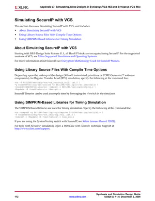 Appendix C: Simulating Xilinx Designs in Synopsys VCS-MX and Synopsys VCS-MXi




Simulating SecureIP with VCS
This section discusses Simulating SecureIP with VCS, and includes:
•     About Simulating SecureIP with VCS
•     Using Library Source Files With Compile Time Options
•     Using SIMPRIM-Based Libraries for Timing Simulation


About Simulating SecureIP with VCS
Starting with ISE® Design Suite Release 11.1, all Hard IP blocks are encrypted using SecureIP. For the supported
versions of VCS, see Xilinx Supported Simulators and Operating Systems.
For more information about SecureIP, see Encryption Methodology Used for SecureIP Models.


Using Library Source Files With Compile Time Options
Depending upon the makeup of the design (Xilinx® instantiated primitives or CORE Generator™ software
components), for Register Transfer Level (RTL) simulation, specify the following at the command line:
vcs -f $XILINX/secureip/vcs/vcs_secureip_cell.list.f 
-y $XILINX/verilog/src/unisims -y $XILINX/verilog/src/xilinxcorelib 
+incdir+$XILINX/verilog/src +libext+.v $XILINX/verilog/src/glbl.v 
-Mupdate -R <testfixture>.v <design>.v

SecureIP libraries can be used at compile time by leveraging the -f switch in the simulator.


Using SIMPRIM-Based Libraries for Timing Simulation
The SIMPRIM based libraries are used for timing simulation. Specify the following at the command line:
vcs +compsdf -y $XILINX/verilog/src/simprims $XILINX/verilog/src/glbl.v 
-f $XILINX/secureip/vcs/vcs_secureip_cell.list.f 
+libext+.v -Mupdate -R <testfixture>.v time_sim.v

If you are using the SystemVerilog switch with SecureIP, see Xilinx Answer Record 32821).
For help with SecureIP simulation, open a WebCase with Xilinx® Technical Support at
http://www.xilinx.com/support.




                                                                          Synthesis and Simulation Design Guide
172                                              www.xilinx.com                 UG626 (v 11.4) December 2, 2009
 