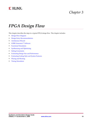 Chapter 3


FPGA Design Flow
This chapter describes the steps in a typical FPGA design flow. This chapter includes:
•   Design Flow Diagram
•   Design Entry Recommendations
•   Architecture Wizard
•   CORE Generator™ Software
•   Functional Simulation
•   Synthesizing and Optimizing
•   Setting Constraints
•   Evaluating Design Size and Performance
•   Evaluating Coding Style and System Features
•   Placing and Routing
•   Timing Simulation




Synthesis and Simulation Design Guide
UG626 (v 11.4) December 2, 2009                  www.xilinx.com                                  19
 