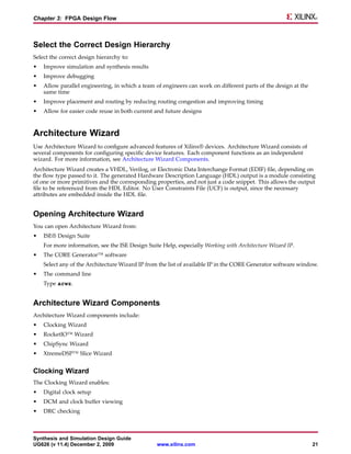 Chapter 3: FPGA Design Flow



Select the Correct Design Hierarchy
Select the correct design hierarchy to:
•   Improve simulation and synthesis results
•   Improve debugging
•   Allow parallel engineering, in which a team of engineers can work on different parts of the design at the
    same time
•   Improve placement and routing by reducing routing congestion and improving timing
•   Allow for easier code reuse in both current and future designs



Architecture Wizard
Use Architecture Wizard to configure advanced features of Xilinx® devices. Architecture Wizard consists of
several components for configuring specific device features. Each component functions as an independent
wizard. For more information, see Architecture Wizard Components.
Architecture Wizard creates a VHDL, Verilog, or Electronic Data Interchange Format (EDIF) file, depending on
the flow type passed to it. The generated Hardware Description Language (HDL) output is a module consisting
of one or more primitives and the corresponding properties, and not just a code snippet. This allows the output
file to be referenced from the HDL Editor. No User Constraints File (UCF) is output, since the necessary
attributes are embedded inside the HDL file.


Opening Architecture Wizard
You can open Architecture Wizard from:
•   ISE® Design Suite
    For more information, see the ISE Design Suite Help, especially Working with Architecture Wizard IP.
•   The CORE Generator™ software
    Select any of the Architecture Wizard IP from the list of available IP in the CORE Generator software window.
•   The command line
    Type arwz.


Architecture Wizard Components
Architecture Wizard components include:
•   Clocking Wizard
•   RocketIO™ Wizard
•   ChipSync Wizard
•   XtremeDSP™ Slice Wizard


Clocking Wizard
The Clocking Wizard enables:
•   Digital clock setup
•   DCM and clock buffer viewing
•   DRC checking



Synthesis and Simulation Design Guide
UG626 (v 11.4) December 2, 2009                  www.xilinx.com                                                 21
 