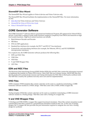 Chapter 3: FPGA Design Flow



XtremeDSP Slice Wizard
The XtremeDSP Slice Wizard applies to Virtex-4 devices and Virtex-5 devices only.
The XtremeDSP Slice Wizard facilitates the implementation of the XtremeDSP Slice. For more information,
see the:
•   data sheet for Virtex-4 devices and Virtex-5 devices
•   XtremeDSP for Virtex-4 FPGAs User Guide
•   Virtex-5 XtremeDSP User Guide


CORE Generator Software
The CORE Generator™ software delivers parameterized Intellectual Property (IP) optimized for Xilinx® FPGA
devices. It provides a catalog of ready-made functions ranging in complexity from FIFOs and memories to high
level system functions. High level system functions can include:
•   Reed-Solomon Decoder and Encoder
•   FIR filters
•   FFTs for DSP applications
•   Standard bus interfaces (for example, the PCI™ and PCI-X™ bus interfaces)
•   Connectivity and networking interfaces (for example, the Ethernet, SPI-4.2, and PCI EXPRESS®
    microprocessor interfaces)
For a typical core, the CORE Generator software produces the following files:
•   EDN and NGC Files
•   VHO Files
•   VEO Files
•   V and VHD Wrapper Files
•   ASY Files


EDN and NGC Files
The Electronic Data Interchange Format (EDIF) Netlist (EDN) file and NGC files contain the information required
to implement the module in a Xilinx FPGA device. Since NGC files are in binary format, ASCII NDF files may
also be produced to communicate resource and timing information for NGC files to third party synthesis tools.
The NDF file is read by the synthesis tool only and is not used for implementation.


VHO Files
VHDL template (VHO) template files contain code that can be used as a model for instantiating a CORE
Generator software module in a VHDL design. VHO files come with a VHDL (VHD) wrapper file.


VEO Files
Verilog template (VEO) files contain code that can be used as a model for instantiating a CORE Generator
software module in a Verilog design. VEO files come with a Verilog (V) wrapper file.


V and VHD Wrapper Files
V (Verilog) and VHD (VHDL) wrapper files support functional simulation. These files contain simulation model
customization data that is passed to a parameterized simulation model for the core. In the case of Verilog
designs, the V wrapper file also provides the port information required to integrate the core into a Verilog
design for synthesis.



Synthesis and Simulation Design Guide
UG626 (v 11.4) December 2, 2009                  www.xilinx.com                                             23
 
