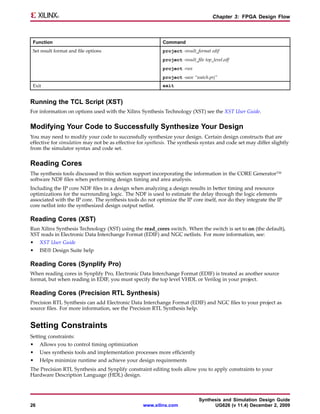Chapter 3: FPGA Design Flow



 Function                                                  Command
 Set result format and file options                        project -result_format edif
                                                           project -result_file top_level.edf
                                                           project -run
                                                           project -save “watch.prj”
 Exit                                                      exit


Running the TCL Script (XST)
For information on options used with the Xilinx Synthesis Technology (XST) see the XST User Guide.


Modifying Your Code to Successfully Synthesize Your Design
You may need to modify your code to successfully synthesize your design. Certain design constructs that are
effective for simulation may not be as effective for synthesis. The synthesis syntax and code set may differ slightly
from the simulator syntax and code set.


Reading Cores
The synthesis tools discussed in this section support incorporating the information in the CORE Generator™
software NDF files when performing design timing and area analysis.
Including the IP core NDF files in a design when analyzing a design results in better timing and resource
optimizations for the surrounding logic. The NDF is used to estimate the delay through the logic elements
associated with the IP core. The synthesis tools do not optimize the IP core itself, nor do they integrate the IP
core netlist into the synthesized design output netlist.

Reading Cores (XST)
Run Xilinx Synthesis Technology (XST) using the read_cores switch. When the switch is set to on (the default),
XST reads in Electronic Data Interchange Format (EDIF) and NGC netlists. For more information, see:
•    XST User Guide
•    ISE® Design Suite help

Reading Cores (Synplify Pro)
When reading cores in Synplify Pro, Electronic Data Interchange Format (EDIF) is treated as another source
format, but when reading in EDIF, you must specify the top level VHDL or Verilog in your project.

Reading Cores (Precision RTL Synthesis)
Precision RTL Synthesis can add Electronic Data Interchange Format (EDIF) and NGC files to your project as
source files. For more information, see the Precision RTL Synthesis help.


Setting Constraints
Setting constraints:
•    Allows you to control timing optimization
•    Uses synthesis tools and implementation processes more efficiently
•    Helps minimize runtime and achieve your design requirements
The Precision RTL Synthesis and Synplify constraint editing tools allow you to apply constraints to your
Hardware Description Language (HDL) design.



                                                                             Synthesis and Simulation Design Guide
26                                                 www.xilinx.com                  UG626 (v 11.4) December 2, 2009
 