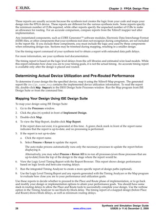 Chapter 3: FPGA Design Flow



These reports are usually accurate because the synthesis tool creates the logic from your code and maps your
design into the FPGA device. These reports are different for the various synthesis tools. Some reports specify
the minimum number of CLBs required, while other reports specify the unpacked number of CLBs to make
an allowance for routing. For an accurate comparison, compare reports from the Xilinx® mapper tool after
implementation.
Any instantiated components, such as CORE Generator™ software modules, Electronic Data Interchange Format
(EDIF) files, or other components that your synthesis tool does not recognize during compilation, are not included
in the report file. If you include these components, you must include the logic area used by these components
when estimating design size. Sections may be trimmed during mapping, resulting in a smaller design.
Use the timing report command of your synthesis tool to obtain a report with estimated data path delays.
For more information, see your synthesis tool documentation.
The timing report is based on the logic level delays from the cell libraries and estimated wire-load models. While
this report estimates how close you are to your timing goals, it is not the actual timing. An accurate timing report
is available only after the design is placed and routed.


Determining Actual Device Utilization and Pre-Routed Performance
To determine if your design fits the specified device, map it using the Xilinx® Map program. The generated
report file design_name.mrp contains the implemented device utilization information. To read the report
file, double-click Map Report in the ISE® Design Suite Processes window. Run the Map program from ISE
Design Suite or from the command line.


Mapping Your Design Using ISE Design Suite
To map your design using ISE Design Suite:
1.   Go to the Processes window.
2.   Click the plus (+) symbol in front of Implement Design.
3.   Double-click Map.
4.   To view the Map Report, double-click Map Report.
     If the report does not exist, it is generated at this time. A green check mark in front of the report name
     indicates that the report is up-to-date, and no processing is performed.
5.   If the report is not up-to-date:
     a.   Click the report name.
     b. Select Process > Rerun to update the report.
          The auto-make process automatically runs only the necessary processes to update the report before
          displaying it.
          Alternatively, you may select Process > Rerun All to re-run all processes (even those processes that are
          up-to-date) from the top of the design to the stage where the report would be.
6.   View the Logic Level Timing Report with the Report Browser. This report shows design performance
     based on logic levels and best-case routing delays.
7.   Run the integrated Timing Analyzer to create a more specific report of design paths (optional).
8.   Use the Logic Level Timing Report and any reports generated with the Timing Analyzer or the Map program
     to evaluate how close you are to your performance and utilization goals.
Use these reports to decide whether to proceed to the Place and Route phase of implementation, or to go back
and modify your design or implementation options to attain your performance goals. You should have some
slack in routing delays to allow the Place and Route tools to successfully complete your design. Use the verbose
option in the Timing Analyzer to see block-by-block delay. The timing report of a mapped design (before Place
and Route) shows block delays, as well as minimum routing delays.



                                                                            Synthesis and Simulation Design Guide
28                                                 www.xilinx.com                 UG626 (v 11.4) December 2, 2009
 