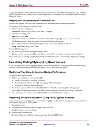 Chapter 3: FPGA Design Flow



A typical design for a Virtex®-4 device or a Virtex-5 device should allow 40% of the delay for logic, and 60%
of the delay for routing. If most of your time is taken by logic, the design will probably not meet timing after
Place and Route.

Mapping Your Design Using the Command Line
For available options, enter the trce command at the command line without any arguments.
To map your design using the command line:
1.   To translate your design, run:
     ngdbuild -p target_device design_name.edf (or ngc)
2.   To map your design, run:
     map design_name.ngd
3.   Use a text editor to view the Device Summary section of the Map Report <design_name.mrp>.
     The Device Summary section contains the device utilization information.
4.   Run a timing analysis of the logic level delays from your mapped design as follows:
     trce [options] design_name.ncd
Use the TRACE reports to:
•    See how well the design meets performance goals
•    Decide whether to proceed to Place and Route, or to modify your design or implementation options
Leave some slack in routing delays to allow the Place and Route tools to successfully complete your design.


Evaluating Coding Style and System Features
If you are not satisfied with design performance, re-evaluate your code. Modifying your code and selecting
different compiler options can dramatically improve device utilization and speed.


Modifying Your Code to Improve Design Performance
To improve design performance:
1.   Reduce levels of logic to improve timing by:
     a.   Using pipelining and re-timing techniques
     b. Rewriting the Hardware Description Language (HDL) descriptions
     c.   Enabling or disabling resource sharing
2.   Restructure logic to redefine hierarchical boundaries to help the compiler optimize design logic
3.   Perform logic replication to reduce critical nets fanout to improve placement and reduce congestion
4.   Take advantage of device resource with the CORE Generator™ software modules


Improving Resource Utilization Using FPGA System Features
After correcting any coding problems, use the following FPGA system features to improve resource utilization
and enhance the speed of critical paths:
•    Use clock enables.
•    Use one-hot encoding for large or complex state machines.
•    Use I/O registers when applicable.
•    Use dedicated shift registers.
•    In Virtex®-4 devices and Virtex-5 devices, use the dedicated DSP blocks.



Synthesis and Simulation Design Guide
UG626 (v 11.4) December 2, 2009                     www.xilinx.com                                                 29
 