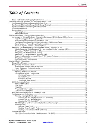 Table of Contents
   Xilinx Trademarks and Copyright Information......................................................................................... 2
Chapter 1 About the Synthesis and Simulation Design Guide ........................................................................ 11
   Synthesis and Simulation Design Guide Overview................................................................................. 11
   Synthesis and Simulation Design Guide Design Examples ...................................................................... 12
   Synthesis and Simulation Design Guide Contents .................................................................................. 12
   Additional Resources ........................................................................................................................... 12
   Conventions ........................................................................................................................................ 13
        Typographical............................................................................................................................... 13
        Online Document .......................................................................................................................... 13
Chapter 2 Hardware Description Language (HDL) ....................................................................................... 15
   Advantages of Using a Hardware Description Language (HDL) to Design FPGA Devices ........................ 15
        Top-Down Approach for Large Projects .......................................................................................... 15
        Functional Simulation Early in the Design Flow .............................................................................. 16
        Synthesis of Hardware Description Language (HDL) Code to Gates ................................................. 16
        Early Testing of Various Design Implementations............................................................................ 16
        Reuse of Register Transfer Level (RTL) Code................................................................................... 16
   Designing FPGA Devices With Hardware Description Language (HDL).................................................. 16
        About Designing FPGA Devices With Hardware Description Language (HDL)................................. 16
        Designing FPGA Devices with VHDL............................................................................................. 17
        Designing FPGA Devices with Verilog............................................................................................ 17
        Designing FPGA Devices with Synthesis Tools................................................................................ 17
        Improving Device Performance Using FPGA System Features.......................................................... 17
        Designing Hierarchy ..................................................................................................................... 18
        Specifying Speed Requirements ..................................................................................................... 18
Chapter 3 FPGA Design Flow...................................................................................................................... 19
   Design Flow Diagram .......................................................................................................................... 20
   Design Entry Recommendations ........................................................................................................... 20
        Use Register Transfer Level (RTL) Code.......................................................................................... 20
        Select the Correct Design Hierarchy ............................................................................................... 21
   Architecture Wizard............................................................................................................................. 21
        Opening Architecture Wizard ........................................................................................................ 21
        Architecture Wizard Components .................................................................................................. 21
             Clocking Wizard..................................................................................................................... 21
             RocketIO Wizard .................................................................................................................... 22
             ChipSync Wizard ................................................................................................................... 22
             XtremeDSP Slice Wizard ......................................................................................................... 23
   CORE Generator Software .................................................................................................................... 23
        EDN and NGC Files ...................................................................................................................... 23
        VHO Files..................................................................................................................................... 23
        VEO Files ..................................................................................................................................... 23
        V and VHD Wrapper Files ............................................................................................................. 23
        ASCII Symbol (ASY) Files .............................................................................................................. 24
   Functional Simulation Early in the Design Flow..................................................................................... 24
   Synthesizing and Optimizing................................................................................................................ 24
        Creating a Compile Run Script ....................................................................................................... 24
             Running the TCL Script (Precision RTL Synthesis) .................................................................... 24
             Running the TCL Script (Synplify) ........................................................................................... 25
             Running the TCL Script (XST) ................................................................................................. 26
        Modifying Your Code to Successfully Synthesize Your Design ......................................................... 26
        Reading Cores............................................................................................................................... 26
             Reading Cores (XST)............................................................................................................... 26
             Reading Cores (Synplify Pro) .................................................................................................. 26
             Reading Cores (Precision RTL Synthesis) ................................................................................. 26
   Setting Constraints............................................................................................................................... 26
        Specifying Constraints in the User Constraints File (UCF) ................................................................ 27



Synthesis and Simulation Design Guide
UG626 (v 11.4) December 2, 2009                                   www.xilinx.com                                                                        3
 