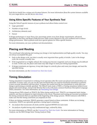 Chapter 3: FPGA Design Flow



Each device family has a unique set of system features. For more information about the system features available
for your target device, see the device data sheet.


Using Xilinx Specific Features of Your Synthesis Tool
Using the Xilinx® specific features of your synthesis tool allows better control over:
•    Logic generated
•    Number of logic levels
•    Architecture elements used
•    Fanout
If design performance is more than a few percentage points away from design requirements, advanced
algorithms in the Place and Route (PAR) tool now make it more efficient to use your synthesis tool to achieve
design performance. Most synthesis tools have special options for Xilinx specific features.
For more information, see your synthesis tool documentation.



Placing and Routing
The overall goal when placing and routing your design is fast implementation and high-quality results. You may
not always accomplish this goal:
•    Early in the design cycle, run time is usually more important than quality of results. Later in the design
     cycle, the reverse is usually true.
•    If the targeted device is highly utilized, the routing may become congested, and your design may be difficult
     to route. In this case, the placer and router may take longer to meet your timing requirements.
•    If design constraints are rigorous, it may take longer to correctly place and route your design, and meet the
     specified timing.
For more information, see the Command Line Tools User Guide.



Timing Simulation
Timing simulation is important in verifying circuit operation after the worst-case placed and routed delays are
calculated. In many cases, you can use the same test bench that you used for functional simulation to perform
a more accurate simulation with less effort. Compare the results from the two simulations to verify that your
design is performing as initially specified. The Xilinx® tools create a VHDL or Verilog simulation netlist of your
placed and routed design, and provide libraries that work with many common Hardware Description Language
(HDL) simulators. For more information, see Simulating Your Design.
Timing-driven PAR is based on TRACE, the Xilinx timing analysis tool. TRACE is an integrated static timing
analysis, and does not depend on input stimulus to the circuit. Placement and routing are executed according to
the timing constraints that you specified at the beginning of the design process. TRACE interacts with PAR to
make sure that the timing constraints you imposed are met.
If there are timing constraints, TRACE generates a report based on those constraints. If there are no timing
constraints, TRACE can optionally generate a timing report containing:
•    An analysis that enumerates all clocks and the required OFFSETs for each clock
•    An analysis of paths having only combinatorial logic, ordered by delay
For more information on TRACE, see the Command Line Tools User Guide. For more information on Timing
Analysis, see the ISE® Design Suite Timing Analyzer Help.




                                                                           Synthesis and Simulation Design Guide
30                                                www.xilinx.com                 UG626 (v 11.4) December 2, 2009
 