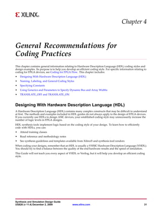 Chapter 4


General Recommendations for
Coding Practices
This chapter contains general information relating to Hardware Description Language (HDL) coding styles and
design examples. Its purpose is to help you develop an efficient coding style. For specific information relating to
coding for FPGA devices, see Coding for FPGA Flow. This chapter includes:
•   Designing With Hardware Description Language (HDL)
•   Naming, Labeling, and General Coding Styles
•   Specifying Constants
•   Using Generics and Parameters to Specify Dynamic Bus and Array Widths
•   TRANSLATE_OFF and TRANSLATE_ON



Designing With Hardware Description Language (HDL)
A Hardware Description Language (HDL) contains many complex constructs that may be difficult to understand
at first. The methods and examples included in HDL guides do not always apply to the design of FPGA devices.
If you currently use HDLs to design ASIC devices, your established coding style may unnecessarily increase the
number of logic levels in FPGA designs.
HDL synthesis tools implement logic based on the coding style of your design. To learn how to efficiently
code with HDLs, you can:
•   Attend training classes
•   Read reference and methodology notes
•   See synthesis guidelines and templates available from Xilinx® and synthesis tool vendors
When coding your designs, remember that an HDL is usually a VHSIC Hardware Description Language (VHDL).
You should try to find a balance between the quality of the end hardware results and the speed of simulation.
This Guide will not teach you every aspect of VHDL or Verilog, but it will help you develop an efficient coding
style.




Synthesis and Simulation Design Guide
UG626 (v 11.4) December 2, 2009                   www.xilinx.com                                                 31
 