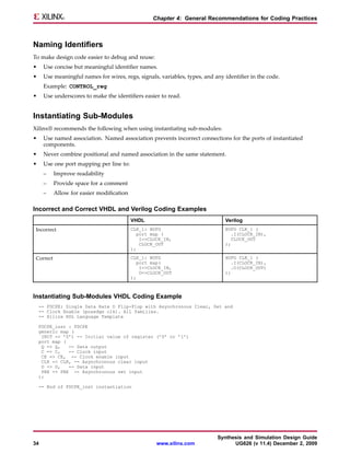 Chapter 4: General Recommendations for Coding Practices



Naming Identifiers
To make design code easier to debug and reuse:
•    Use concise but meaningful identifier names.
•    Use meaningful names for wires, regs, signals, variables, types, and any identifier in the code.
     Example: CONTROL_reg
•    Use underscores to make the identifiers easier to read.


Instantiating Sub-Modules
Xilinx® recommends the following when using instantiating sub-modules:
•    Use named association. Named association prevents incorrect connections for the ports of instantiated
     components.
•    Never combine positional and named association in the same statement.
•    Use one port mapping per line to:
     –     Improve readability
     –     Provide space for a comment
     –     Allow for easier modification

Incorrect and Correct VHDL and Verilog Coding Examples
                                           VHDL                               Verilog
 Incorrect                                 CLK_1: BUFG                        BUFG CLK_1 (
                                             port map (                         .I(CLOCK_IN),
                                              I=>CLOCK_IN,                      CLOCK_OUT
                                              CLOCK_OUT                       );
                                           );

 Correct                                   CLK_1: BUFG                        BUFG CLK_1 (
                                              port map(                         .I(CLOCK_IN),
                                               I=>CLOCK_IN,                     .O(CLOCK_OUT)
                                               O=>CLOCK_OUT                   );
                                           );



Instantiating Sub-Modules VHDL Coding Example
    -- FDCPE: Single Data Rate D Flip-Flop with Asynchronous Clear, Set and
    -- Clock Enable (posedge clk). All families.
    -- Xilinx HDL Language Template

    FDCPE_inst : FDCPE
    generic map (
     INIT => ’0’) -- Initial value of register (’0’ or ’1’)
    port map (
     Q => Q,   -- Data output
     C => C,   -- Clock input
     CE => CE, -- Clock enable input
     CLR => CLR, -- Asynchronous clear input
     D => D,   -- Data input
     PRE => PRE -- Asynchronous set input
    );

    -- End of FDCPE_inst instantiation




                                                                           Synthesis and Simulation Design Guide
34                                                   www.xilinx.com              UG626 (v 11.4) December 2, 2009
 