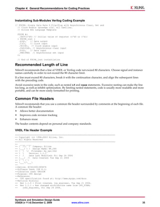 Chapter 4: General Recommendations for Coding Practices



Instantiating Sub-Modules Verilog Coding Example
// FDCPE: Single Data Rate D Flip-Flop with Asynchronous Clear, Set and
  // Clock Enable (posedge clk). All families.
  // Xilinx HDL Language Template

    FDCPE #(
     .INIT(1’b0) // Initial value of register (1’b0 or 1’b1)
    ) FDCPE_inst (
     .Q(Q),   // Data output
     .C(C),   // Clock input
     .CE(CE), // Clock enable input
     .CLR(CLR), // Asynchronous clear input
     .D(D),   // Data input
     .PRE(PRE) // Asynchronous set input
    );

    // End of FDCPE_inst instantiation

Recommended Length of Line
Xilinx® recommends that a line of VHDL or Verilog code not exceed 80 characters. Choose signal and instance
names carefully in order to not exceed the 80 character limit.
If a line must exceed 80 characters, break it with the continuation character, and align the subsequent lines
with the preceding code.
Avoid excessive nests in the code, such as nested if and case statements. Excessive nesting can make the line
too long, as well as inhibit optimization. By limiting nested statements, code is usually more readable and more
portable, and can be more easily formatted for printing.


Common File Headers
Xilinx® recommends that you use a common file header surrounded by comments at the beginning of each file.
A common file header:
•    Allows better documentation
•    Improves code revision tracking
•    Enhances reuse
The header contents depend on personal and company standards.

VHDL File Header Example
--------------------------------------------------------------------------------
-- Copyright (c) 1996-2003 Xilinx, Inc.
-- All Rights Reserved
--------------------------------------------------------------------------------
-- ____ ____
-- / // / Company: Xilinx
-- /___/  / Design Name: MY_CPU
--   / Filename: my_cpu.vhd
--       Version: 1.1.1
-- / /     Date Last Modified: Fri Sep 24 2004
-- /___/ / Date Created: Tue Sep 21 2004
--   / 
-- ___/___
--
--Device: XC3S1000-5FG676
--Software Used: ISE 8.1i
--Libraries used: UNISIM
--Purpose: CPU design
--Reference:
-- CPU specification found at: http://www.mycpu.com/docs
--Revision History:
-- Rev 1.1.0 - First created, joe_engineer, Tue Sep 21 2004.
-- Rev 1.1.1 - Ran changed architecture name from CPU_FINAL
--    john_engineer, Fri Sep 24 2004.




Synthesis and Simulation Design Guide
UG626 (v 11.4) December 2, 2009                  www.xilinx.com                                                 35
 