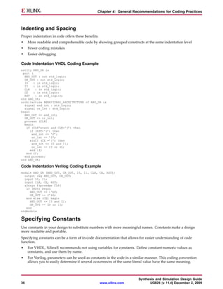 Chapter 4: General Recommendations for Coding Practices



Indenting and Spacing
Proper indentation in code offers these benefits:
•    More readable and comprehensible code by showing grouped constructs at the same indentation level
•    Fewer coding mistakes
•    Easier debugging

Code Indentation VHDL Coding Example
entity AND_OR is
 port (
  AND_OUT : out std_logic;
  OR_OUT : out std_logic;
  I0    : in std_logic;
  I1    : in std_logic;
  CLK    : in std_logic;
  CE    : in std_logic;
  RST    : in std_logic);
end AND_OR;
architecture BEHAVIORAL_ARCHITECTURE of AND_OR is
  signal and_int : std_logic;
  signal or_int : std_logic;
begin
  AND_OUT <= and_int;
  OR_OUT <= or_int;
  process (CLK)
  begin
   if (CLK’event and CLK=’1’) then
      if (RST=’1’) then
       and_int <= ’0’;
       or_int <= ’0’;
      elsif (CE =’1’) then
       and_int <= I0 and I1;
       or_int <= I0 or I1;
      end if;
   end if;
  end process;
end AND_OR;

Code Indentation Verilog Coding Example
module AND_OR (AND_OUT, OR_OUT, I0, I1, CLK, CE, RST);
  output reg AND_OUT, OR_OUT;
  input I0, I1;
  input CLK, CE, RST;
  always @(posedge CLK)
   if (RST) begin
     AND_OUT <= 1’b0;
     OR_OUT <= 1’b0;
   end else (CE) begin
     AND_OUT <= I0 and I1;
     OR_OUT <= I0 or I1;
   end
endmodule


Specifying Constants
Use constants in your design to substitute numbers with more meaningful names. Constants make a design
more readable and portable.
Specifying constants can be a form of in-code documentation that allows for easier understanding of code
function.
•    For VHDL, Xilinx® recommends not using variables for constants. Define constant numeric values as
     constants, and use them by name.
•    For Verilog, parameters can be used as constants in the code in a similar manner. This coding convention
     allows you to easily determine if several occurrences of the same literal value have the same meaning.



                                                                         Synthesis and Simulation Design Guide
36                                                  www.xilinx.com             UG626 (v 11.4) December 2, 2009
 