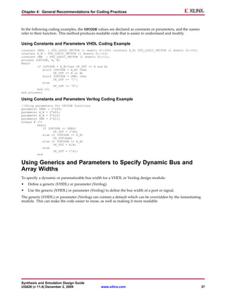 Chapter 4: General Recommendations for Coding Practices



In the following coding examples, the OPCODE values are declared as constants or parameters, and the names
refer to their function. This method produces readable code that is easier to understand and modify.

Using Constants and Parameters VHDL Coding Example
constant ZERO : STD_LOGIC_VECTOR (1 downto 0):=00; constant A_B: STD_LOGIC_VECTOR (1 downto 0):=01;
constant A_B : STD_LOGIC_VECTOR (1 downto 0):=10;
constant ONE : STD_LOGIC_VECTOR (1 downto 0):=11;
process (OPCODE, A, B)
begin
         if (OPCODE = A_B)then OP_OUT <= A and B;
             elsif (OPCODE = A_B) then
                   OP_OUT <= A or B;
             elsif (OPCODE = ONE) then
                   OP_OUT <= ‘1’;
             else
                   OP_OUT <= ‘0’;
         end if;
end process;

Using Constants and Parameters Verilog Coding Example
//Using parameters for OPCODE functions
parameter ZERO = 2’b00;
parameter A_B = 2’b01;
parameter A_B = 2’b10;
parameter ONE = 2’b11;
always @ (*)
         begin
             if (OPCODE == ZERO)
                   OP_OUT = 1’b0;
             else if (OPCODE == A_B)
                   OP_OUT=A&B;
             else if (OPCODE == A_B)
                   OP_OUT = A|B;
             else
                   OP_OUT = 1’b1;
         end


Using Generics and Parameters to Specify Dynamic Bus and
Array Widths
To specify a dynamic or paramatizable bus width for a VHDL or Verilog design module:
•   Define a generic (VHDL) or parameter (Verilog).
•   Use the generic (VHDL) or parameter (Verilog) to define the bus width of a port or signal.
The generic (VHDL) or parameter (Verilog) can contain a default which can be overridden by the instantiating
module. This can make the code easier to reuse, as well as making it more readable.




Synthesis and Simulation Design Guide
UG626 (v 11.4) December 2, 2009                 www.xilinx.com                                                 37
 