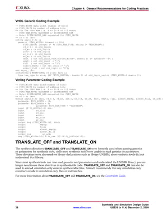 Chapter 4: General Recommendations for Coding Practices



VHDL Generic Coding Example
-- FIFO_WIDTH data width (number of bits)
-- FIFO_DEPTH by number of address bits
-- for the FIFO RAM i.e. 9 -> 2**9 -> 512 words
-- FIFO_RAM_TYPE: BLOCKRAM or DISTRIBUTED_RAM
-- Note: DISTRIBUTED_RAM suggested for FIFO_DEPTH
-- of 5 or less
entity async_fifo is
  generic (FIFO_WIDTH: integer := 16;)
      FIFO_DEPTH: integer := 9; FIFO_RAM_TYPE: string := "BLOCKRAM");
      rd_clk : in std_logic;
      rd_en : in std_logic;
      ainit : in std_logic;
      wr_clk : in std_logic;
      wr_en : in std_logic;
      dout : out std_logic_vector(FIFO_WIDTH-1 downto 0) := (others=> ’0’);
      empty : out std_logic := ’1’;
      full : out std_logic := ’0’;
      almost_empty : out std_logic := ’1’;
      almost_full : out std_logic := ’0’);
end async_fifo;
architecture BEHAVIORAL of async_fifo is
  type ram_type is array ((2**FIFO_DEPTH)-1 downto 0) of std_logic_vector (FIFO_WIDTH-1 downto 0);

Verilog Parameter Coding Example
-- FIFO_WIDTH data width(number of bits)
-- FIFO_DEPTH by number of address bits
-- for the FIFO RAM i.e. 9 -> 2**9 -> 512 words
-- FIFO_RAM_TYPE: BLOCKRAM or DISTRIBUTED_RAM
-- Note: DISTRIBUTED_RAM suggested for FIFO_DEPTH
-- of 5 or less
module async_fifo (din, rd_clk, rd_en, ainit, wr_clk, wr_en, dout, empty, full, almost_empty, almost_full, wr_ack);
  parameter FIFO_WIDTH = 16;
  parameter FIFO_DEPTH = 9;
                parameter FIFO_RAM_TYPE = "BLOCKRAM";
  input [FIFO_WIDTH-1:0] din;
  input         rd_clk;
  input         rd_en;
  input         ainit;
  input         wr_clk;
  input         wr_en;
  output reg [FIFO_WIDTH-1:0] dout;
  output           empty;
  output           full;
  output           almost_empty;
  output           almost_full;
  output reg         wr_ack;
  reg [FIFO_WIDTH-1:0] fifo_ram [(2**FIFO_DEPTH)-1:0];


TRANSLATE_OFF and TRANSLATE_ON
The synthesis directives TRANSLATE_OFF and TRANSLATE_ON were formerly used when passing generics
or parameters for synthesis tools, since most synthesis tools were unable to read generics or parameters.
These directives were also used for library declarations such as library UNISIM, since synthesis tools did not
understand that library.
Since most synthesis tools can now read generics and parameters and understand the UNISIM library, you no
longer need to use these directives in synthesizable code. TRANSLATE_OFF and TRANSLATE_ON can also be
used to embed simulation-only code in synthesizable files. Xilinx® recommends that any simulation-only
constructs reside in simulation-only files or test benches.
For more information about TRANSLATE_OFF and TRANSLATE_ON, see the Constraints Guide.




                                                                         Synthesis and Simulation Design Guide
38                                               www.xilinx.com                UG626 (v 11.4) December 2, 2009
 
