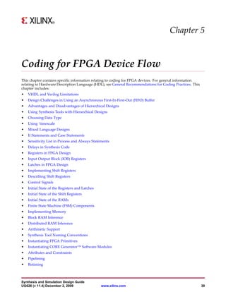 Chapter 5


Coding for FPGA Device Flow
This chapter contains specific information relating to coding for FPGA devices. For general information
relating to Hardware Description Language (HDL), see General Recommendations for Coding Practices. This
chapter includes:
•   VHDL and Verilog Limitations
•   Design Challenges in Using an Asynchronous First-In-First-Out (FIFO) Buffer
•   Advantages and Disadvantages of Hierarchical Designs
•   Using Synthesis Tools with Hierarchical Designs
•   Choosing Data Type
•   Using ‘timescale
•   Mixed Language Designs
•   If Statements and Case Statements
•   Sensitivity List in Process and Always Statements
•   Delays in Synthesis Code
•   Registers in FPGA Design
•   Input Output Block (IOB) Registers
•   Latches in FPGA Design
•   Implementing Shift Registers
•   Describing Shift Registers
•   Control Signals
•   Initial State of the Registers and Latches
•   Initial State of the Shift Registers
•   Initial State of the RAMs
•   Finite State Machine (FSM) Components
•   Implementing Memory
•   Block RAM Inference
•   Distributed RAM Inference
•   Arithmetic Support
•   Synthesis Tool Naming Conventions
•   Instantiating FPGA Primitives
•   Instantiating CORE Generator™ Software Modules
•   Attributes and Constraints
•   Pipelining
•   Retiming



Synthesis and Simulation Design Guide
UG626 (v 11.4) December 2, 2009                  www.xilinx.com                                           39
 