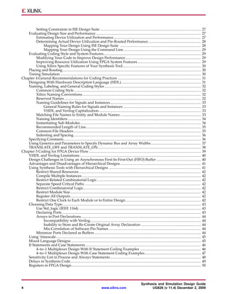 Setting Constraints in ISE Design Suite ...........................................................................................              27
   Evaluating Design Size and Performance...............................................................................................                 27
        Estimating Device Utilization and Performance...............................................................................                     27
        Determining Actual Device Utilization and Pre-Routed Performance................................................                                 28
             Mapping Your Design Using ISE Design Suite .........................................................................                        28
             Mapping Your Design Using the Command Line......................................................................                            29
   Evaluating Coding Style and System Features........................................................................................                   29
        Modifying Your Code to Improve Design Performance ....................................................................                           29
        Improving Resource Utilization Using FPGA System Features .........................................................                              29
        Using Xilinx Specific Features of Your Synthesis Tool.......................................................................                     30
   Placing and Routing.............................................................................................................................      30
   Timing Simulation ...............................................................................................................................     30
Chapter 4 General Recommendations for Coding Practices ...........................................................................                       31
   Designing With Hardware Description Language (HDL)........................................................................                            31
   Naming, Labeling, and General Coding Styles .......................................................................................                   32
        Common Coding Style ..................................................................................................................           32
        Xilinx Naming Conventions ...........................................................................................................            32
        Reserved Names ...........................................................................................................................       32
        Naming Guidelines for Signals and Instances..................................................................................                    33
             General Naming Rules for Signals and Instances ......................................................................                       33
             VHDL and Verilog Capitalization ............................................................................................                33
        Matching File Names to Entity and Module Names .........................................................................                         33
        Naming Identifiers ........................................................................................................................      34
        Instantiating Sub-Modules .............................................................................................................          34
        Recommended Length of Line........................................................................................................               35
        Common File Headers ...................................................................................................................          35
        Indenting and Spacing...................................................................................................................         36
   Specifying Constants............................................................................................................................      36
   Using Generics and Parameters to Specify Dynamic Bus and Array Widths .............................................                                   37
   TRANSLATE_OFF and TRANSLATE_ON.............................................................................................                           38
Chapter 5 Coding for FPGA Device Flow .....................................................................................................              39
   VHDL and Verilog Limitations .............................................................................................................            40
   Design Challenges in Using an Asynchronous First-In-First-Out (FIFO) Buffer ........................................                                  40
   Advantages and Disadvantages of Hierarchical Designs .........................................................................                        41
   Using Synthesis Tools with Hierarchical Designs ...................................................................................                   41
        Restrict Shared Resources ..............................................................................................................         42
        Compile Multiple Instances ...........................................................................................................           42
        Restrict Related Combinatorial Logic..............................................................................................               42
        Separate Speed Critical Paths .........................................................................................................          42
        Restrict Combinatorial Logic..........................................................................................................           42
        Restrict Module Size......................................................................................................................       42
        Register All Outputs......................................................................................................................       42
        Restrict One Clock to Each Module or to Entire Design ....................................................................                       42
   Choosing Data Type.............................................................................................................................       43
        Use Std_logic (IEEE 1164) ..............................................................................................................         43
        Declaring Ports .............................................................................................................................    43
        Arrays in Port Declarations ............................................................................................................         44
             Incompatibility with Verilog....................................................................................................            44
             Inability to Store and Re-Create Original Array Declaration ......................................................                          44
             Mis-Correlation of Software Pin Names ...................................................................................                   44
        Minimize Ports Declared as Buffers ................................................................................................              44
   Using ‘timescale...................................................................................................................................   45
   Mixed Language Designs .....................................................................................................................          45
   If Statements and Case Statements ........................................................................................................            46
        4–to–1 Multiplexer Design With If Statement Coding Examples .......................................................                              46
        4–to–1 Multiplexer Design With Case Statement Coding Examples...................................................                                 47
   Sensitivity List in Process and Always Statements ..................................................................................                  48
   Delays in Synthesis Code......................................................................................................................        49
   Registers in FPGA Design.....................................................................................................................         50



                                                                                                   Synthesis and Simulation Design Guide
4                                                                 www.xilinx.com                         UG626 (v 11.4) December 2, 2009
 