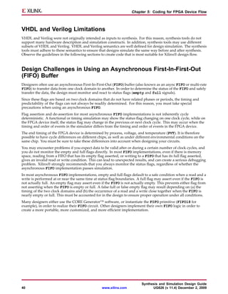 Chapter 5: Coding for FPGA Device Flow



VHDL and Verilog Limitations
VHDL and Verilog were not originally intended as inputs to synthesis. For this reason, synthesis tools do not
support many hardware description and simulation constructs. In addition, synthesis tools may use different
subsets of VHDL and Verilog. VHDL and Verilog semantics are well defined for design simulation. The synthesis
tools must adhere to these semantics to ensure that designs simulate the same way before and after synthesis.
Observe the guidelines in the following sections to create code that is most suitable for Xilinx® design flow.



Design Challenges in Using an Asynchronous First-In-First-Out
(FIFO) Buffer
Designers often use an asynchronous First-In-First-Out (FIFO) buffer (also known as an async FIFO or multi-rate
FIFO) to transfer data from one clock domain to another. In order to determine the status of the FIFO and safely
transfer the data, the design must monitor and react to status flags (empty and full signals).
Since these flags are based on two clock domains that do not have related phases or periods, the timing and
predictability of the flags can not always be readily determined. For this reason, you must take special
precautions when using an asynchronous FIFO.
Flag assertion and de-assertion for most asynchronous FIFO implementations is not inherently cycle
deterministic. A functional or timing simulation may show the status flag changing on one clock cycle, while on
the FPGA device itself, the status flag may change in the previous or next clock cycle. This may occur when the
timing and order of events in the simulator differs from the timing and order of events in the FPGA device.
The end timing of the FPGA device is determined by process, voltage, and temperature (PVT). It is therefore
possible to have cycle differences on different chips, as well as under different environmental conditions on the
same chip. You must be sure to take these differences into account when designing your circuits.
You may encounter problems if you expect data to be valid after or during a certain number of clock cycles, and
you do not monitor the empty and full flags directly. In most FIFO implementations, even if there is memory
space, reading from a FIFO that has its empty flag asserted, or writing to a FIFO that has its full flag asserted,
gives an invalid read or write condition. This can lead to unexpected results, and can create a serious debugging
problem. Xilinx® strongly recommends that you always monitor the status flags, regardless of whether the
asynchronous FIFO implementation passes simulation.
In most asynchronous FIFO implementations, empty and full flags default to a safe condition when a read and a
write is performed at or near the same time at status flag boundaries. A full flag may assert even if the FIFO is
not actually full. An empty flag may assert even if the FIFO is not actually empty. This prevents either flag from
not asserting when the FIFO is empty or full. A false full or false empty flag may result depending on (a) the
timing of the two clock domains and (b) the occurrence of a read and a write close together when the FIFO is
nearly empty or full. This must be accounted for in the design to ensure proper operation under all conditions.
Many designers either use the CORE Generator™ software, or instantiate the FIFO primitive (FIFO18 for
example), in order to realize their FIFO circuit. Other designers implement their own FIFO logic in order to
create a more portable, more customized, and more efficient implementation.




                                                                          Synthesis and Simulation Design Guide
40                                               www.xilinx.com                 UG626 (v 11.4) December 2, 2009
 