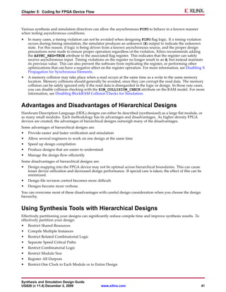 Chapter 5: Coding for FPGA Device Flow



Various synthesis and simulation directives can allow the asynchronous FIFO to behave in a known manner
when testing asynchronous conditions.
•   In many cases, a timing violation can not be avoided when designing FIFO flag logic. If a timing violation
    occurs during timing simulation, the simulator produces an unknown (X) output to indicate the unknown
    state. For this reason, if logic is being driven from a known asynchronous source, and the proper design
    precautions were made to ensure proper operation regardless of the violation, Xilinx recommends adding
    the ASYNC_REG=TRUE attribute to the associated flag register. This indicates that the register can safely
    receive asynchronous input. Timing violations on the register no longer result in an X, but instead maintain
    its previous value. This can also prevent the software from replicating the register, or performing other
    optimizations that can have a negative affect on the register operation. For more information, see Disabling X
    Propagation for Synchronous Elements.
•   A memory collision may take place when a read occurs at the same time as a write to the same memory
    location. Memory collisions should generally be avoided, since they can corrupt the read data. The memory
    collision can be safely ignored only if the read data is disregarded in the logic or design. In those rare cases,
    you can disable collision checking with the SIM_COLLISION_CHECK attribute on the RAM model. For more
    information, see Disabling BlockRAM Collision Checks for Simulation.


Advantages and Disadvantages of Hierarchical Designs
Hardware Description Language (HDL) designs can either be described (synthesized) as a large flat module, or
as many small modules. Each methodology has its advantages and disadvantages. As higher density FPGA
devices are created, the advantages of hierarchical designs outweigh many of the disadvantages.
Some advantages of hierarchical designs are:
•   Provide easier and faster verification and simulation
•   Allow several engineers to work on one design at the same time
•   Speed up design compilation
•   Produce designs that are easier to understand
•   Manage the design flow efficiently
Some disadvantages of hierarchical designs are:
•   Design mapping into the FPGA device may not be optimal across hierarchical boundaries. This can cause
    lesser device utilization and decreased design performance. If special care is taken, the effect of this can be
    minimized.
•   Design file revision control becomes more difficult.
•   Designs become more verbose.
You can overcome most of these disadvantages with careful design consideration when you choose the design
hierarchy.


Using Synthesis Tools with Hierarchical Designs
Effectively partitioning your designs can significantly reduce compile time and improve synthesis results. To
effectively partition your design:
•   Restrict Shared Resources
•   Compile Multiple Instances
•   Restrict Related Combinatorial Logic
•   Separate Speed Critical Paths
•   Restrict Combinatorial Logic
•   Restrict Module Size
•   Register All Outputs
•   Restrict One Clock to Each Module or to Entire Design



Synthesis and Simulation Design Guide
UG626 (v 11.4) December 2, 2009                   www.xilinx.com                                                  41
 