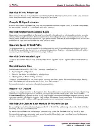 Chapter 5: Coding for FPGA Device Flow



Restrict Shared Resources
Place resources that can be shared on the same hierarchy level. If these resources are not on the same hierarchy
level, the synthesis tool cannot determine if they should be shared.


Compile Multiple Instances
Compile multiple occurrences of the same instance together to reduce the gate count. To increase design speed,
do not compile a module in a critical path with other instances.


Restrict Related Combinatorial Logic
Keep related combinatorial logic in the same hierarchical level to allow the synthesis tool to optimize an entire
critical path in a single operation. Boolean optimization does not operate across hierarchical boundaries. If a
critical path is partitioned across boundaries, logic optimization is restricted. Constraining modules is difficult if
combinatorial logic is not restricted to the same hierarchy level.


Separate Speed Critical Paths
To achieve satisfactory synthesis results, locate design modules with different functions at different hierarchy
levels. Design speed is the first priority of optimization algorithms. To achieve a design that efficiently utilizes
device area, remove timing constraints from design modules.


Restrict Combinatorial Logic
To reduce the number of CLBs used, restrict combinatorial logic that drives a register to the same hierarchical
block.


Restrict Module Size
Restrict module size to 100 - 200 CLBs. This range varies based on:
•    Your computer configuration
•    Whether the design is worked on by a design team
•    The target FPGA device routing resources
Although smaller blocks give you more control, you may not always obtain the most efficient design. During
final compilation, you may want to compile fully from the top down.
For more information, see your synthesis tool documentation.


Register All Outputs
Arrange your design hierarchy so that registers drive the module output in each hierarchical block. Registering
outputs makes your design easier to constrain, since you only need to constrain the clock period and the
ClockToSetup of the previous module. If you have multiple combinatorial blocks at different hierarchy levels,
you must manually calculate the delay for each module. Registering the outputs of your design hierarchy can
eliminate any possible problems with logic optimization across hierarchical boundaries.


Restrict One Clock to Each Module or to Entire Design
By restricting one clock to each module, you need only to describe the relationship between the clock at the top
hierarchy level and each module clock.
By restricting one clock to the entire design, you need only to describe the clock at the top hierarchy level.
For more information on optimizing logic across hierarchical boundaries and compiling hierarchical designs,
see your synthesis tool documentation.



                                                                            Synthesis and Simulation Design Guide
42                                                 www.xilinx.com                 UG626 (v 11.4) December 2, 2009
 