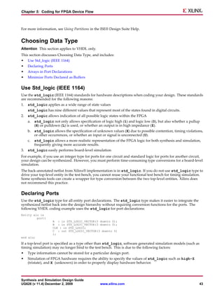 Chapter 5: Coding for FPGA Device Flow



For more information, see Using Partitions in the ISE® Design Suite Help.


Choosing Data Type
Attention This section applies to VHDL only.
This section discusses Choosing Data Type, and includes:
•    Use Std_logic (IEEE 1164)
•    Declaring Ports
•    Arrays in Port Declarations
•    Minimize Ports Declared as Buffers


Use Std_logic (IEEE 1164)
Use the std_logic (IEEE 1164) standards for hardware descriptions when coding your design. These standards
are recommended for the following reasons:
1.   std_logic applies as a wide range of state values
     std_logic has nine different values that represent most of the states found in digital circuits.
2.   std_logic allows indication of all possible logic states within the FPGA
     a.   std_logic not only allows specification of logic high (1) and logic low (0), but also whether a pullup
          (H) or pulldown (L) is used, or whether an output is in high impedance (Z).
     b. std_logic allows the specification of unknown values (X) due to possible contention, timing violations,
        or other occurrences, or whether an input or signal is unconnected (U).
     c.   std_logic allows a more realistic representation of the FPGA logic for both synthesis and simulation,
          frequently giving more accurate results.
3.   std_logic easily performs board-level simulation
For example, if you use an integer type for ports for one circuit and standard logic for ports for another circuit,
your design can be synthesized. However, you must perform time-consuming type conversions for a board-level
simulation.
The back-annotated netlist from Xilinx® implementation is in std_logic. If you do not use std_logic type to
drive your top-level entity in the test bench, you cannot reuse your functional test bench for timing simulation.
Some synthesis tools can create a wrapper for type conversion between the two top-level entities. Xilinx does
not recommend this practice.


Declaring Ports
Use the std_logic type for all entity port declarations. The std_logic type makes it easier to integrate the
synthesized netlist back into the design hierarchy without requiring conversion functions for the ports. The
following VHDL coding example uses the std_logic for port declarations:
Entity alu is
         port(
                     A : in STD_LOGIC_VECTOR(3 downto 0);
                     B : in STD_LOGIC_VECTOR(3 downto 0);
                     CLK : in STD_LOGIC;
                     C : out STD_LOGIC_VECTOR(3 downto 0)
                     );
end alu;

If a top-level port is specified as a type other than std_logic, software generated simulation models (such as
timing simulation) may no longer bind to the test bench. This is due to the following factors:
•    Type information cannot be stored for a particular design port.
•    Simulation of FPGA hardware requires the ability to specify the values of std_logic such as high-Z
     (tristate), and X (unknown) in order to properly display hardware behavior.



Synthesis and Simulation Design Guide
UG626 (v 11.4) December 2, 2009                   www.xilinx.com                                                 43
 
