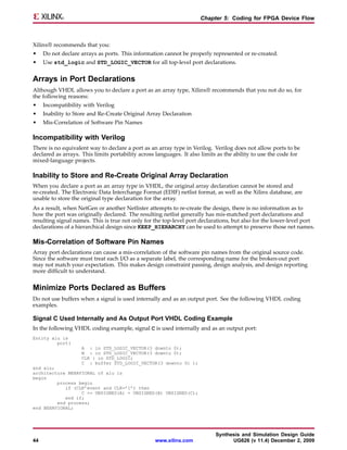Chapter 5: Coding for FPGA Device Flow



Xilinx® recommends that you:
•    Do not declare arrays as ports. This information cannot be properly represented or re-created.
•    Use std_logic and STD_LOGIC_VECTOR for all top-level port declarations.


Arrays in Port Declarations
Although VHDL allows you to declare a port as an array type, Xilinx® recommends that you not do so, for
the following reasons:
•    Incompatibility with Verilog
•    Inability to Store and Re-Create Original Array Declaration
•    Mis-Correlation of Software Pin Names

Incompatibility with Verilog
There is no equivalent way to declare a port as an array type in Verilog. Verilog does not allow ports to be
declared as arrays. This limits portability across languages. It also limits as the ability to use the code for
mixed-language projects.

Inability to Store and Re-Create Original Array Declaration
When you declare a port as an array type in VHDL, the original array declaration cannot be stored and
re-created. The Electronic Data Interchange Format (EDIF) netlist format, as well as the Xilinx database, are
unable to store the original type declaration for the array.
As a result, when NetGen or another Netlister attempts to re-create the design, there is no information as to
how the port was originally declared. The resulting netlist generally has mis-matched port declarations and
resulting signal names. This is true not only for the top-level port declarations, but also for the lower-level port
declarations of a hierarchical design since KEEP_HIERARCHY can be used to attempt to preserve those net names.

Mis-Correlation of Software Pin Names
Array port declarations can cause a mis-correlation of the software pin names from the original source code.
Since the software must treat each I/O as a separate label, the corresponding name for the broken-out port
may not match your expectation. This makes design constraint passing, design analysis, and design reporting
more difficult to understand.


Minimize Ports Declared as Buffers
Do not use buffers when a signal is used internally and as an output port. See the following VHDL coding
examples.

Signal C Used Internally and As Output Port VHDL Coding Example
In the following VHDL coding example, signal C is used internally and as an output port:
Entity alu is
         port(
                    A : in STD_LOGIC_VECTOR(3 downto 0);
                    B : in STD_LOGIC_VECTOR(3 downto 0);
                    CLK : in STD_LOGIC;
                    C : buffer STD_LOGIC_VECTOR(3 downto 0) );
end alu;
architecture BEHAVIORAL of alu is
begin
         process begin
            if (CLK’event and CLK=’1’) then
                  C <= UNSIGNED(A) + UNSIGNED(B) UNSIGNED(C);
            end if;
         end process;
end BEHAVIORAL;




                                                                           Synthesis and Simulation Design Guide
44                                                www.xilinx.com                 UG626 (v 11.4) December 2, 2009
 