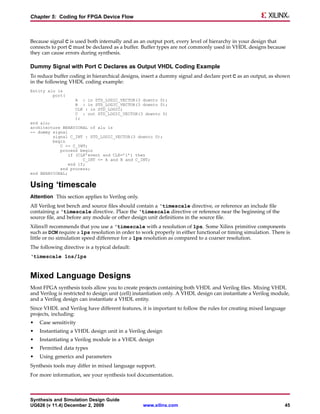 Chapter 5: Coding for FPGA Device Flow



Because signal C is used both internally and as an output port, every level of hierarchy in your design that
connects to port C must be declared as a buffer. Buffer types are not commonly used in VHDL designs because
they can cause errors during synthesis.

Dummy Signal with Port C Declares as Output VHDL Coding Example
To reduce buffer coding in hierarchical designs, insert a dummy signal and declare port C as an output, as shown
in the following VHDL coding example:
Entity alu is
         port(
                    A : in STD_LOGIC_VECTOR(3 downto 0);
                    B : in STD_LOGIC_VECTOR(3 downto 0);
                    CLK : in STD_LOGIC;
                    C : out STD_LOGIC_VECTOR(3 downto 0)
                    );
end alu;
architecture BEHAVIORAL of alu is
-- dummy signal
         signal C_INT : STD_LOGIC_VECTOR(3 downto 0);
         begin
            C <= C_INT;
            process begin
                if (CLK’event and CLK=’1’) then
                      C_INT <= A and B and C_INT;
                end if;
            end process;
end BEHAVIORAL;


Using ‘timescale
Attention This section applies to Verilog only.
All Verilog test bench and source files should contain a ‘timescale directive, or reference an include file
containing a ‘timescale directive. Place the ‘timescale directive or reference near the beginning of the
source file, and before any module or other design unit definitions in the source file.
Xilinx® recommends that you use a ‘timescale with a resolution of 1ps. Some Xilinx primitive components
such as DCM require a 1ps resolution in order to work properly in either functional or timing simulation. There is
little or no simulation speed difference for a 1ps resolution as compared to a coarser resolution.
The following directive is a typical default:
‘timescale 1ns/1ps


Mixed Language Designs
Most FPGA synthesis tools allow you to create projects containing both VHDL and Verilog files. Mixing VHDL
and Verilog is restricted to design unit (cell) instantiation only. A VHDL design can instantiate a Verilog module,
and a Verilog design can instantiate a VHDL entity.
Since VHDL and Verilog have different features, it is important to follow the rules for creating mixed language
projects, including:
•   Case sensitivity
•   Instantiating a VHDL design unit in a Verilog design
•   Instantiating a Verilog module in a VHDL design
•   Permitted data types
•   Using generics and parameters
Synthesis tools may differ in mixed language support.
For more information, see your synthesis tool documentation.



Synthesis and Simulation Design Guide
UG626 (v 11.4) December 2, 2009                   www.xilinx.com                                                45
 
