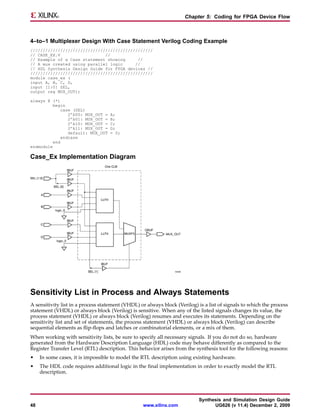 Chapter 5: Coding for FPGA Device Flow



4–to–1 Multiplexer Design With Case Statement Verilog Coding Example
/////////////////////////////////////////////////
// CASE_EX.V                  //
// Example of a Case statement showing     //
// A mux created using parallel logic     //
// HDL Synthesis Design Guide for FPGA devices //
/////////////////////////////////////////////////
module case_ex (
input A, B, C, D,
input [1:0] SEL,
output reg MUX_OUT);

always @ (*)
          begin
              case (SEL)
                 2’b00: MUX_OUT =   A;
                 2’b01: MUX_OUT =   B;
                 2’b10: MUX_OUT =   C;
                 2’b11: MUX_OUT =   D;
                 default: MUX_OUT   = 0;
              endcase
          end
endmodule

Case_Ex Implementation Diagram




Sensitivity List in Process and Always Statements
A sensitivity list in a process statement (VHDL) or always block (Verilog) is a list of signals to which the process
statement (VHDL) or always block (Verilog) is sensitive. When any of the listed signals changes its value, the
process statement (VHDL) or always block (Verilog) resumes and executes its statements. Depending on the
sensitivity list and set of statements, the process statement (VHDL) or always block (Verilog) can describe
sequential elements as flip-flops and latches or combinatorial elements, or a mix of them.
When working with sensitivity lists, be sure to specify all necessary signals. If you do not do so, hardware
generated from the Hardware Description Language (HDL) code may behave differently as compared to the
Register Transfer Level (RTL) description. This behavior arises from the synthesis tool for the following reasons:
•    In some cases, it is impossible to model the RTL description using existing hardware.
•    The HDL code requires additional logic in the final implementation in order to exactly model the RTL
     description.




                                                                           Synthesis and Simulation Design Guide
48                                                www.xilinx.com                 UG626 (v 11.4) December 2, 2009
 